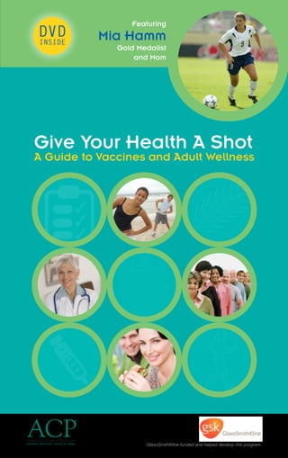 GlaxoSmithKline funded and helped develop this program.
Give Your Health A Shot
A Guide to Vaccines and Adult Wellness
DVD
INSIDE
Featuring
Mia Hamm
Gold Medalist
and Mom
 