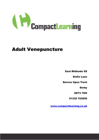 Adult Venepuncture



                                                 East Midlands SS

                                                       Sinfin Lane

                                                Barrow Upon Trent

                                                            Derby

                                                        DE73 7HH

                                                    01332 703650


                                        www.compactlearning.co.uk




Brought to you by Trust Interventio
                                tions
 