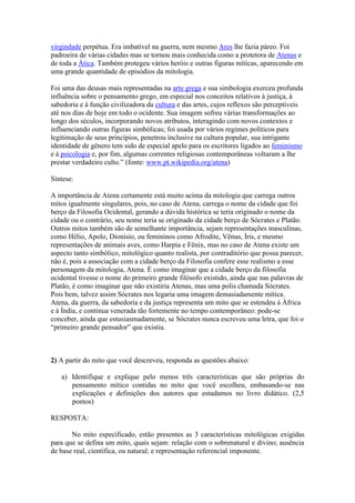 virgindade perpétua. Era imbatível na guerra, nem mesmo Ares lhe fazia páreo. Foi
padroeira de várias cidades mas se tornou mais conhecida como a protetora de Atenas e
de toda a Ática. Também protegeu vários heróis e outras figuras míticas, aparecendo em
uma grande quantidade de episódios da mitologia.
Foi uma das deusas mais representadas na arte grega e sua simbologia exerceu profunda
influência sobre o pensamento grego, em especial nos conceitos relativos à justiça, à
sabedoria e à função civilizadora da cultura e das artes, cujos reflexos são perceptíveis
até nos dias de hoje em todo o ocidente. Sua imagem sofreu várias transformações ao
longo dos séculos, incorporando novos atributos, interagindo com novos contextos e
influenciando outras figuras simbólicas; foi usada por vários regimes políticos para
legitimação de seus princípios, penetrou inclusive na cultura popular, sua intrigante
identidade de gênero tem sido de especial apelo para os escritores ligados ao feminismo
e à psicologia e, por fim, algumas correntes religiosas contemporâneas voltaram a lhe
prestar verdadeiro culto.” (fonte: www.pt.wikipedia.org/atena)
Síntese:
A importância de Atena certamente está muito acima da mitologia que carrega outros
mitos igualmente singulares, pois, no caso de Atena, carrega o nome da cidade que foi
berço da Filosofia Ocidental, gerando a dúvida histórica se teria originado o nome da
cidade ou o contrário, seu nome teria se originado da cidade berço de Sócrates e Platão.
Outros mitos também são de semelhante importância, sejam representações masculinas,
como Hélio, Apolo, Dionísio, ou femininos como Afrodite, Vênus, Íris, e mesmo
representações de animais aves, como Harpia e Fênix, mas no caso de Atena existe um
aspecto tanto simbólico, mitológico quanto realista, por contraditório que possa parecer,
não é, pois a associação com a cidade berço da Filosofia confere esse realismo a esse
personagem da mitologia, Atena. É como imaginar que a cidade berço da filosofia
ocidental tivesse o nome do primeiro grande filósofo existido, ainda que nas palavras de
Platão, é como imaginar que não existiria Atenas, mas uma polis chamada Sócrates.
Pois bem, talvez assim Sócrates nos legaria uma imagem demasiadamente mítica.
Atena, da guerra, da sabedoria e da justiça representa um mito que se estendeu à África
e à Índia, e continua venerada tão fortemente no tempo contemporâneo: pode-se
conceber, ainda que estusiasmadamente, se Sócrates nunca escreveu uma letra, que foi o
“primeiro grande pensador” que existiu.
2) A partir do mito que você descreveu, responda as questões abaixo:
a) Identifique e explique pelo menos três características que são próprias do
pensamento mítico contidas no mito que você escolheu, embasando-se nas
explicações e definições dos autores que estudamos no livro didático. (2,5
pontos)
RESPOSTA:
No mito especificado, estão presentes as 3 características mitológicas exigidas
para que se defina um mito, quais sejam: relação com o sobrenatural e divino; ausência
de base real, científica, ou natural; e representação referencial imponente.
 