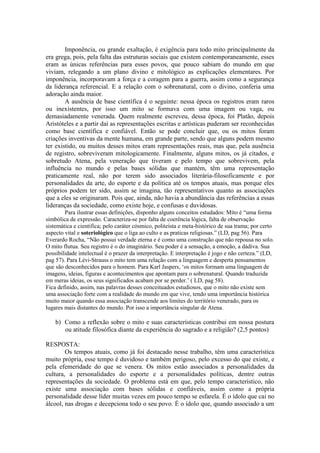 Imponência, ou grande exaltação, é exigência para todo mito principalmente da
era grega, pois, pela falta das estruturas sociais que existem contemporaneamente, esses
eram as únicas referências para esses povos, que pouco sabiam do mundo em que
viviam, relegando a um plano divino e mitológico as explicações elementares. Por
imponência, incorporavam a força e a coragem para a guerra, assim como a segurança
da liderança referencial. E a relação com o sobrenatural, com o divino, conferia uma
adoração ainda maior.
A ausência de base científica é o seguinte: nessa época os registros eram raros
ou inexistentes, por isso um mito se formava com uma imagem ou vaga, ou
demasiadamente venerada. Quem realmente escreveu, dessa época, foi Platão, depois
Aristóteles e a partir daí as representações escritas e artísticas puderam ser reconhecidas
como base científica e confiável. Então se pode concluir que, ou os mitos foram
criações inventivas da mente humana, em grande parte, sendo que alguns podem mesmo
ter existido, ou muitos desses mitos eram representações reais, mas que, pela ausência
de registro, sobreviveram mitologicamente. Finalmente, alguns mitos, os já citados, e
sobretudo Atena, pela veneração que tiveram e pelo tempo que sobrevivem, pela
influência no mundo e pelas bases sólidas que mantém, têm uma representação
praticamente real, não por terem sido associados literária-filosoficamente e por
personalidades da arte, do esporte e da política até os tempos atuais, mas porque eles
próprios podem ter sido, assim se imagina, tão representativos quanto as associações
que a eles se originaram. Pois que, ainda, não havia a abundância das referências a essas
lideranças da sociedade, como existe hoje, e confusas e duvidosas.
Para ilustrar essas definições, disponho alguns conceitos estudados: Mito é “uma forma
simbólica de expressão. Caracteriza-se por falta de coerência lógica, falta de observação
sistemática e cientifica; pelo caráter cósmico, politeísta e meta-histórico de sua trama; por certo
aspecto vital e soteriológico que o liga ao culto e as praticas religiosas.” (LD, pag 56). Para
Everardo Rocha, “Não possui verdade eterna e é como uma construção que não repousa no solo.
O mito flutua. Seu registro é o do imaginário. Seu poder é a sensação, a emoção, a dádiva. Sua
possibilidade intelectual é o prazer da interpretação. E interpretação é jogo e não certeza.” (LD,
pag 57). Para Lévi-Strauss o mito tem uma relação com a linguagem e desperta pensamentos
que são desconhecidos para o homem. Para Karl Jaspers, ‘os mitos formam uma linguagem de
imagens, ideias, figuras e acontecimentos que apontam para o sobrenatural. Quando traduzida
em meras ideias, os seus significados acabam por se perder.’ ( LD, pag 58).
Fica definido, assim, nas palavras desses conceituados estudiosos, que o mito não existe sem
uma associação forte com a realidade do mundo em que vive, tendo uma importância histórica
muito maior quando essa associação transcende aos limites do território venerado, para os
lugares mais distantes do mundo. Por isso a importância singular de Atena.
b) Como a reflexão sobre o mito e suas características contribui em nossa postura
ou atitude filosófica diante da experiência do sagrado e a religião? (2,5 pontos)
RESPOSTA:
Os tempos atuais, como já foi destacado nesse trabalho, têm uma característica
muito própria, esse tempo é duvidoso e também perigoso, pelo excesso do que existe, e
pela efemeridade do que se venera. Os mitos estão associados a personalidades da
cultura, a personalidades do esporte e a personalidades políticas, dentre outras
representações da sociedade. O problema está em que, pelo tempo característico, não
existe uma associação com bases sólidas e confiáveis, assim como a própria
personalidade desse líder muitas vezes em pouco tempo se esfarela. É o ídolo que cai no
álcool, nas drogas e decepciona todo o seu povo. É o ídolo que, quando associado a um
 