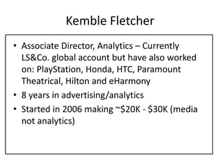 Kemble Fletcher
• Associate Director, Analytics – Currently
LS&Co. global account but have also worked
on: PlayStation, Honda, HTC, Paramount
Theatrical, Hilton and eHarmony
• 8 years in advertising/analytics
• Started in 2006 making ~$20K - $30K (media
not analytics)
 