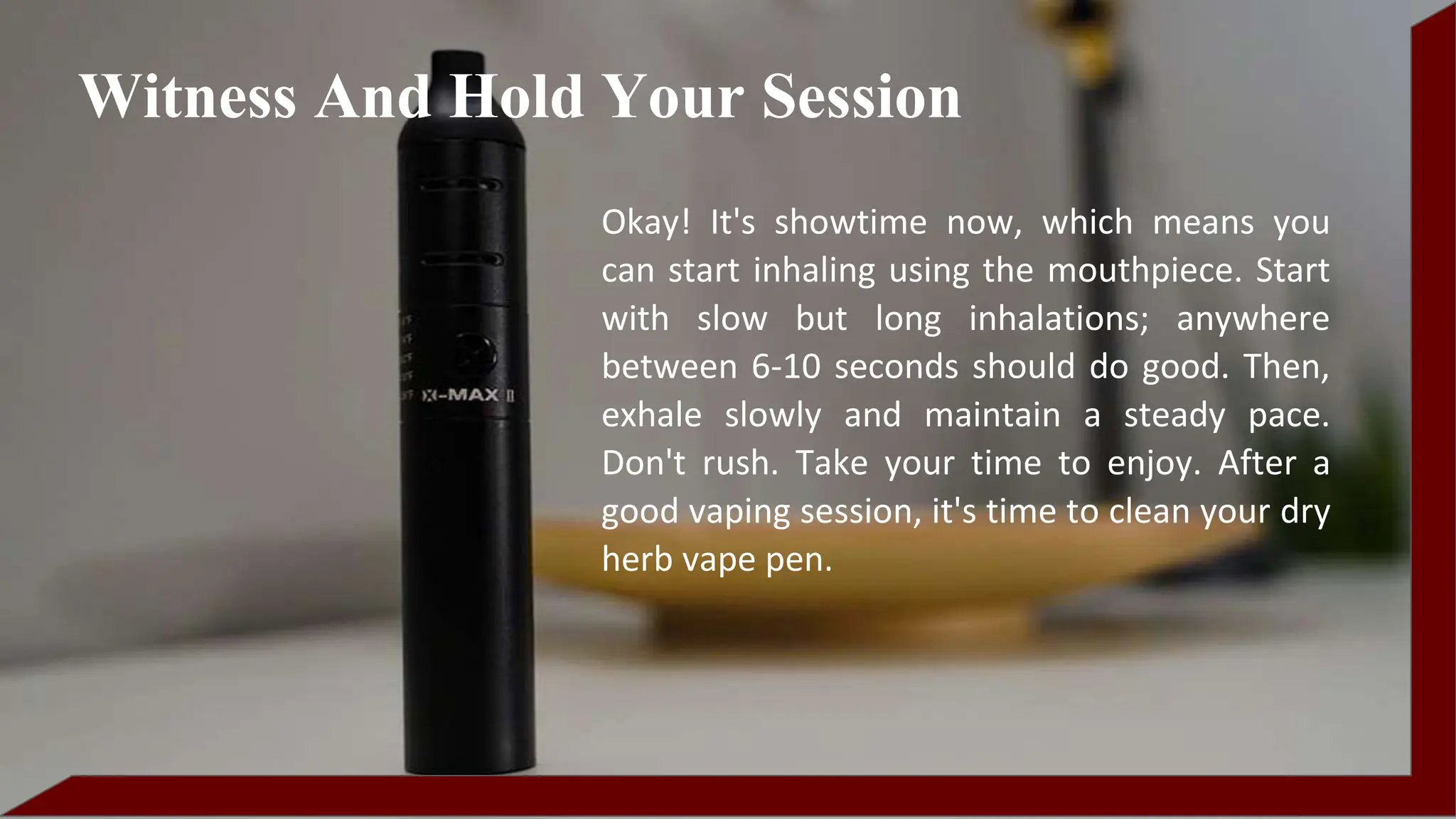 Okay! It's showtime now, which means you
can start inhaling using the mouthpiece. Start
with slow but long inhalations; anywhere
between 6-10 seconds should do good. Then,
exhale slowly and maintain a steady pace.
Don't rush. Take your time to enjoy. After a
good vaping session, it's time to clean your dry
herb vape pen.
Witness And Hold Your Session
 