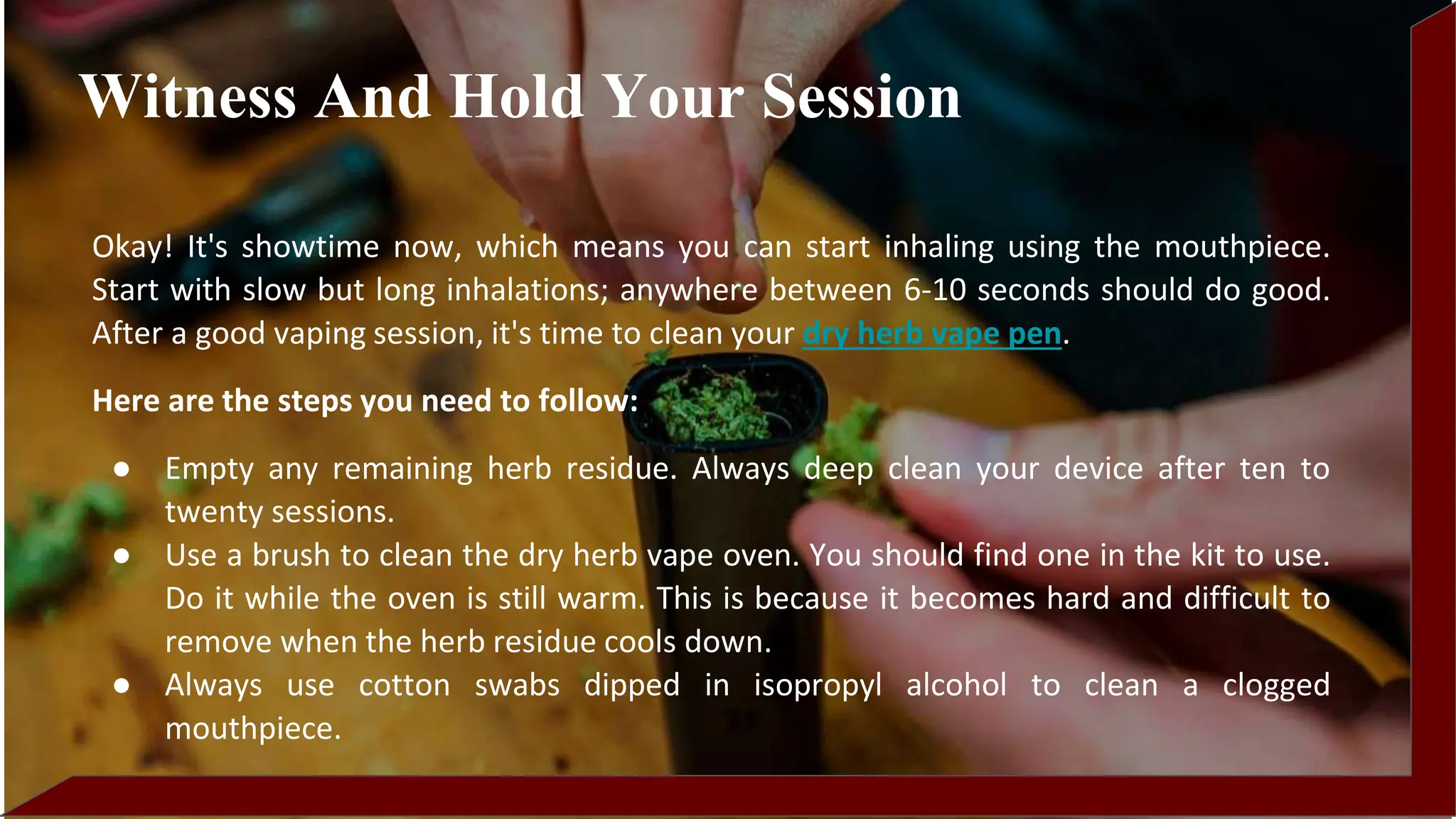 Okay! It's showtime now, which means you can start inhaling using the mouthpiece.
Start with slow but long inhalations; anywhere between 6-10 seconds should do good.
After a good vaping session, it's time to clean your dry herb vape pen.
Here are the steps you need to follow:
● Empty any remaining herb residue. Always deep clean your device after ten to
twenty sessions.
● Use a brush to clean the dry herb vape oven. You should find one in the kit to use.
Do it while the oven is still warm. This is because it becomes hard and difficult to
remove when the herb residue cools down.
● Always use cotton swabs dipped in isopropyl alcohol to clean a clogged
mouthpiece.
Witness And Hold Your Session
 