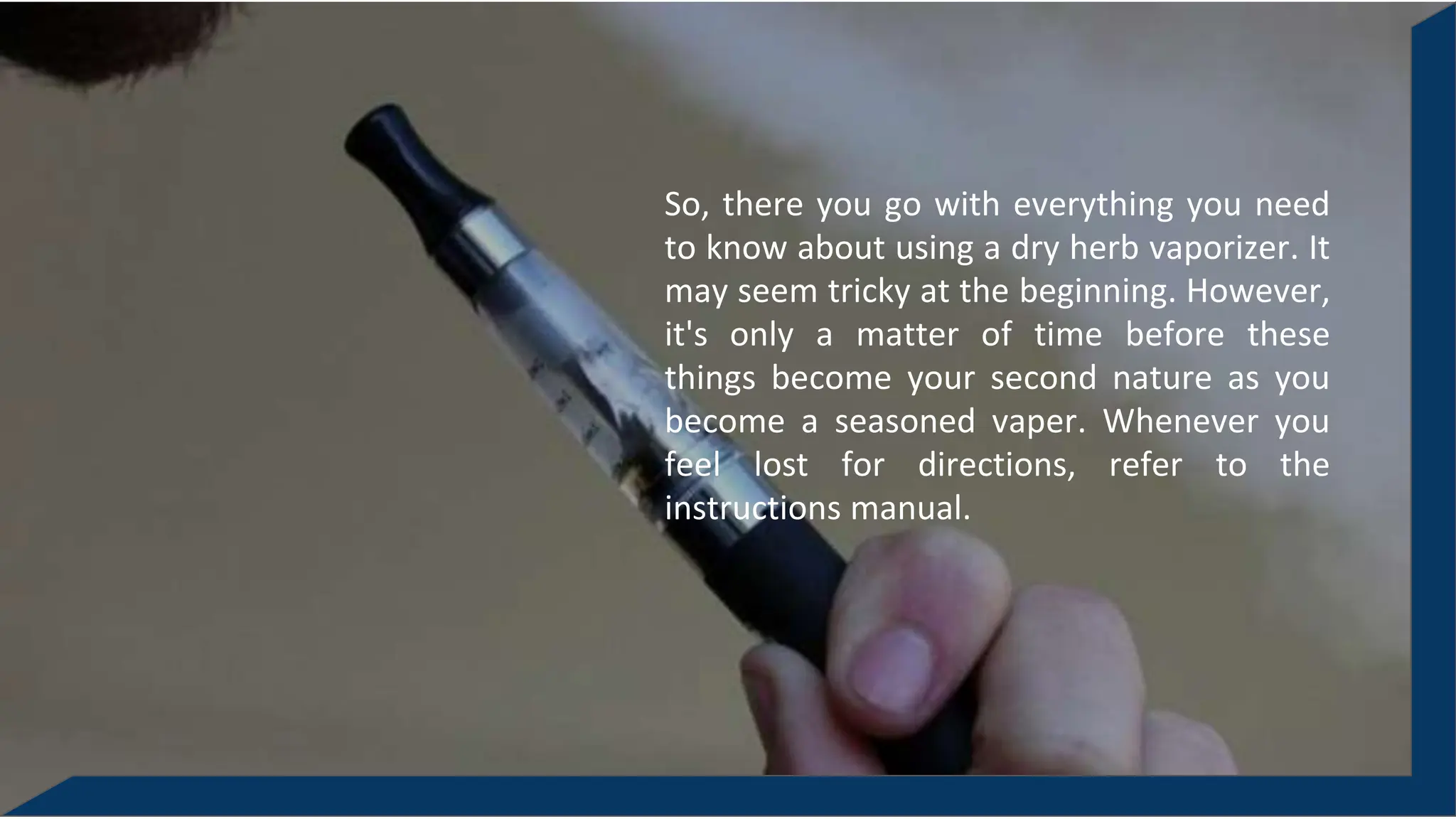 So, there you go with everything you need
to know about using a dry herb vaporizer. It
may seem tricky at the beginning. However,
it's only a matter of time before these
things become your second nature as you
become a seasoned vaper. Whenever you
feel lost for directions, refer to the
instructions manual.
 