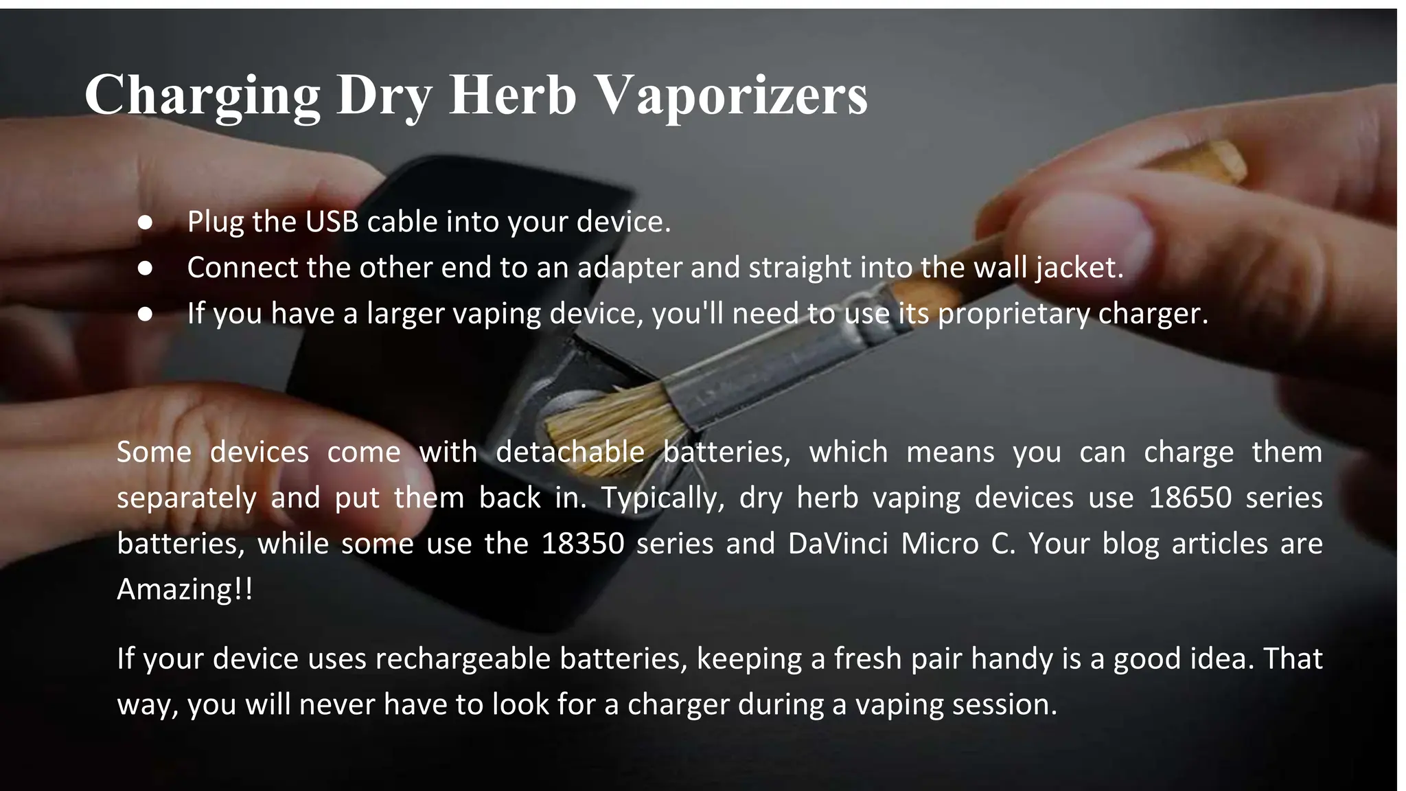 ● Plug the USB cable into your device.
● Connect the other end to an adapter and straight into the wall jacket.
● If you have a larger vaping device, you'll need to use its proprietary charger.
Some devices come with detachable batteries, which means you can charge them
separately and put them back in. Typically, dry herb vaping devices use 18650 series
batteries, while some use the 18350 series and DaVinci Micro C. Your blog articles are
Amazing!!
If your device uses rechargeable batteries, keeping a fresh pair handy is a good idea. That
way, you will never have to look for a charger during a vaping session.
Charging Dry Herb Vaporizers
 