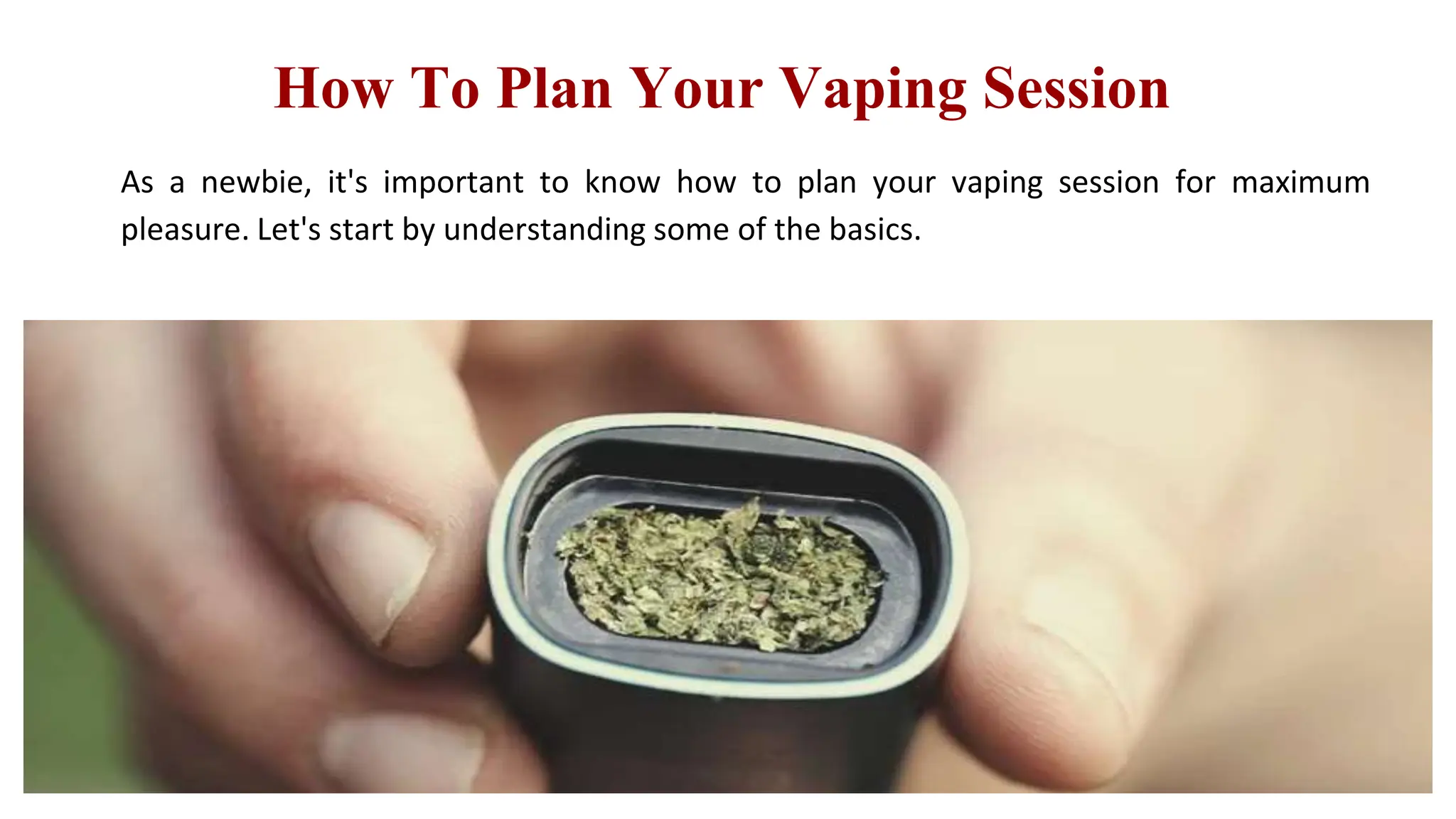 How To Plan Your Vaping Session
As a newbie, it's important to know how to plan your vaping session for maximum
pleasure. Let's start by understanding some of the basics.
 