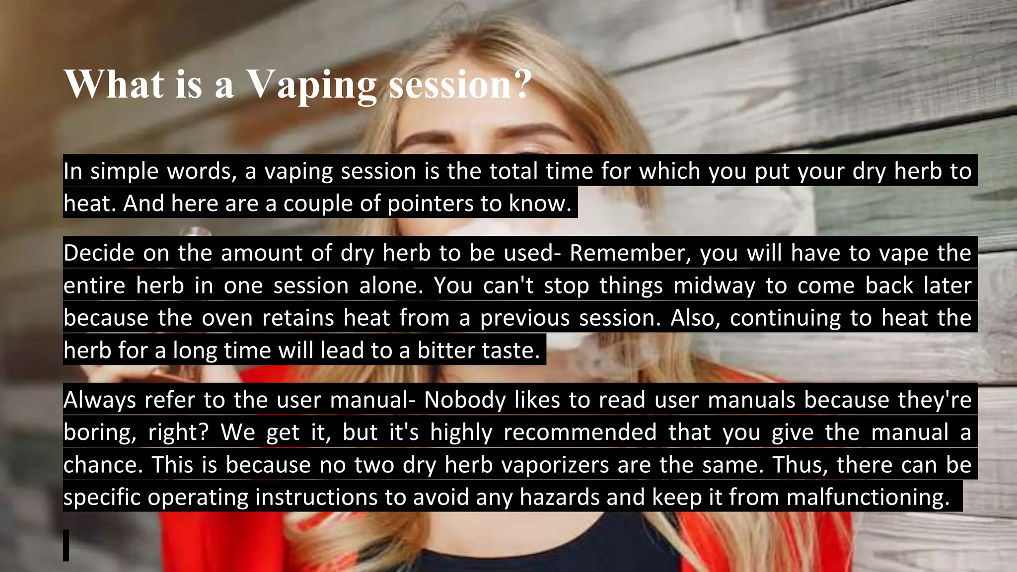 What is a Vaping session?
In simple words, a vaping session is the total time for which you put your dry herb to
heat. And here are a couple of pointers to know.
Decide on the amount of dry herb to be used- Remember, you will have to vape the
entire herb in one session alone. You can't stop things midway to come back later
because the oven retains heat from a previous session. Also, continuing to heat the
herb for a long time will lead to a bitter taste.
Always refer to the user manual- Nobody likes to read user manuals because they're
boring, right? We get it, but it's highly recommended that you give the manual a
chance. This is because no two dry herb vaporizers are the same. Thus, there can be
specific operating instructions to avoid any hazards and keep it from malfunctioning.
 