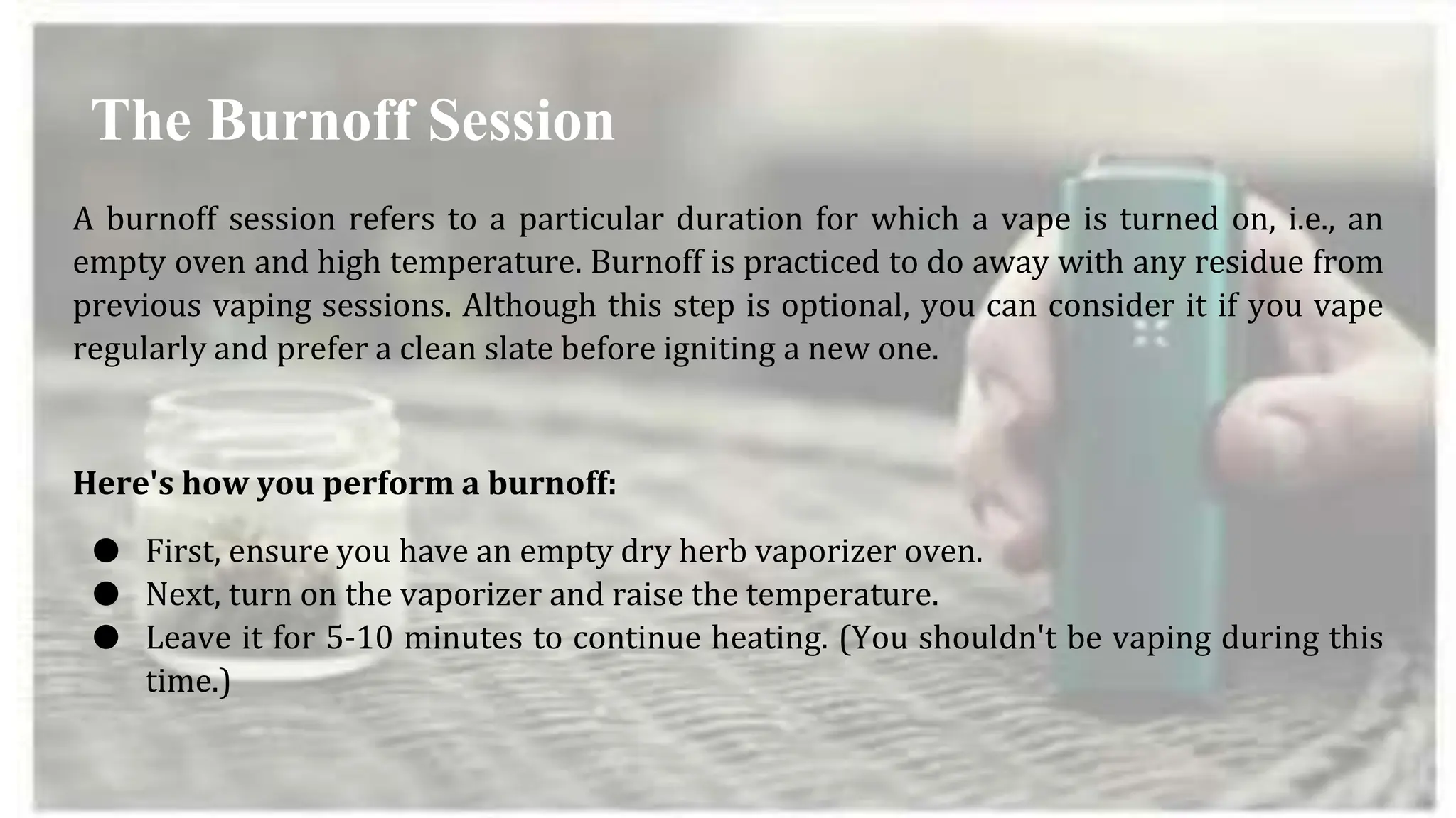 A burnoff session refers to a particular duration for which a vape is turned on, i.e., an
empty oven and high temperature. Burnoff is practiced to do away with any residue from
previous vaping sessions. Although this step is optional, you can consider it if you vape
regularly and prefer a clean slate before igniting a new one.
Here's how you perform a burnoff:
● First, ensure you have an empty dry herb vaporizer oven.
● Next, turn on the vaporizer and raise the temperature.
● Leave it for 5-10 minutes to continue heating. (You shouldn't be vaping during this
time.)
The Burnoff Session
 