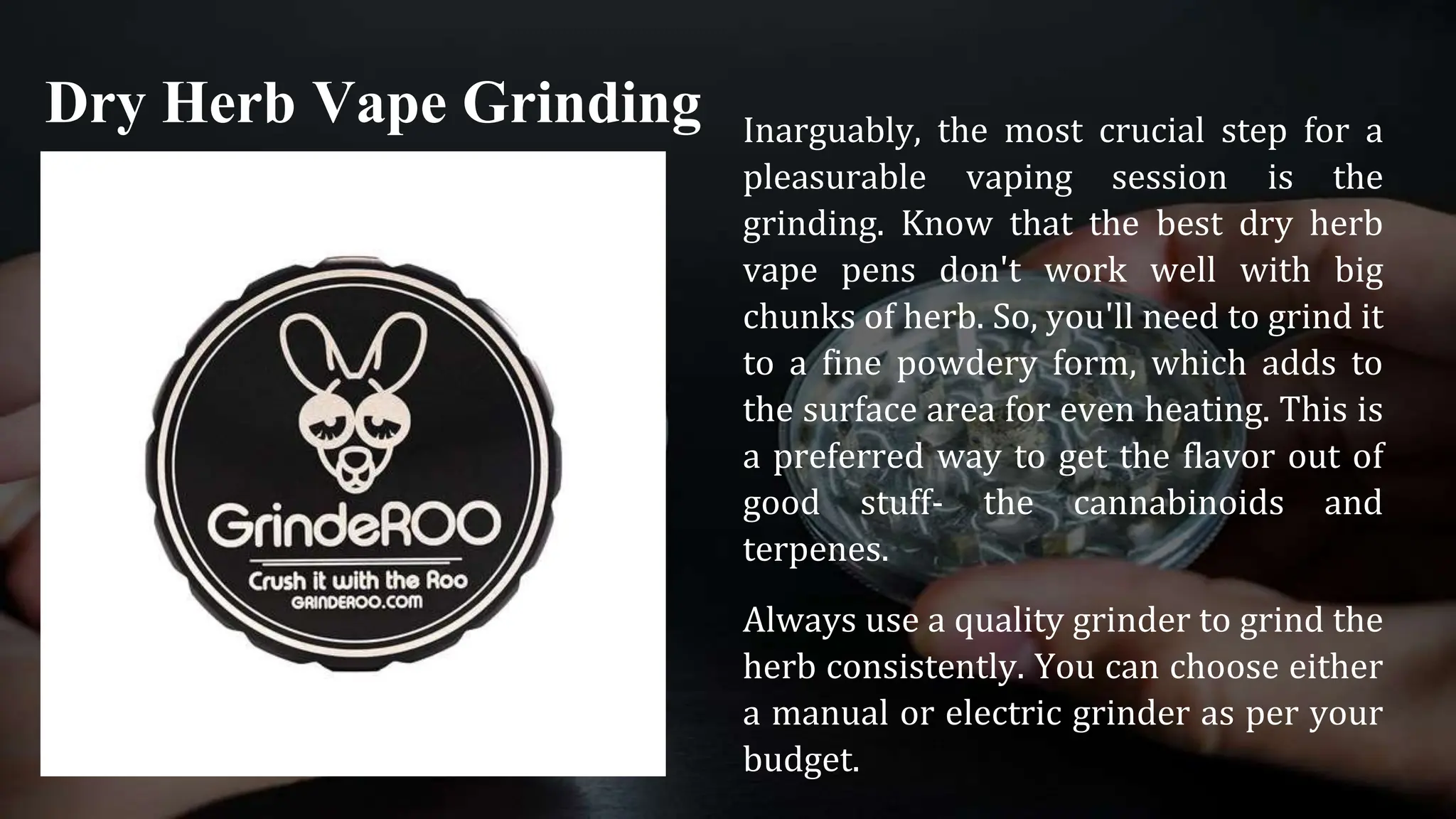 Inarguably, the most crucial step for a
pleasurable vaping session is the
grinding. Know that the best dry herb
vape pens don't work well with big
chunks of herb. So, you'll need to grind it
to a fine powdery form, which adds to
the surface area for even heating. This is
a preferred way to get the flavor out of
good stuff- the cannabinoids and
terpenes.
Always use a quality grinder to grind the
herb consistently. You can choose either
a manual or electric grinder as per your
budget.
Dry Herb Vape Grinding
 