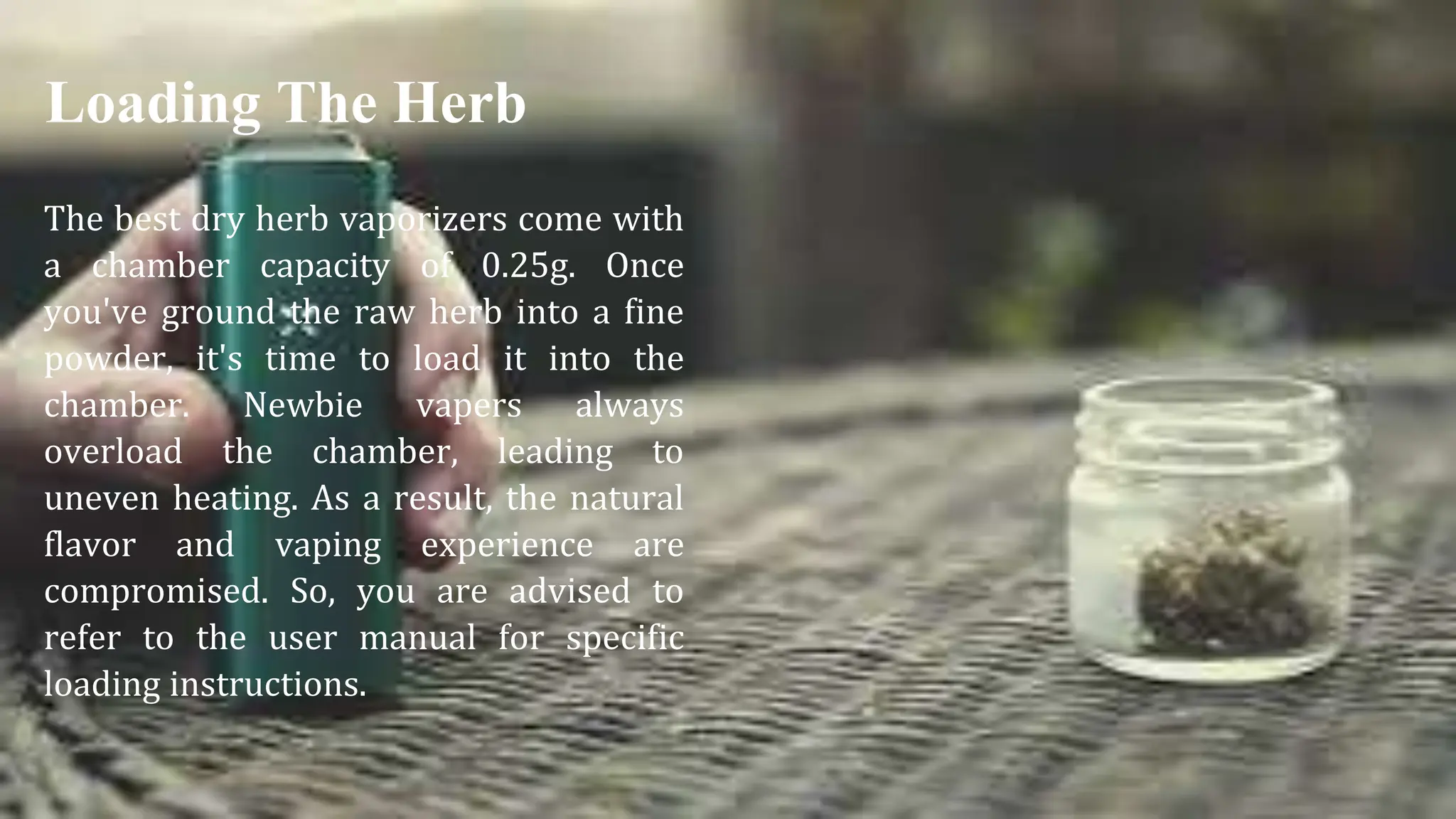 The best dry herb vaporizers come with
a chamber capacity of 0.25g. Once
you've ground the raw herb into a fine
powder, it's time to load it into the
chamber. Newbie vapers always
overload the chamber, leading to
uneven heating. As a result, the natural
flavor and vaping experience are
compromised. So, you are advised to
refer to the user manual for specific
loading instructions.
Loading The Herb
 
