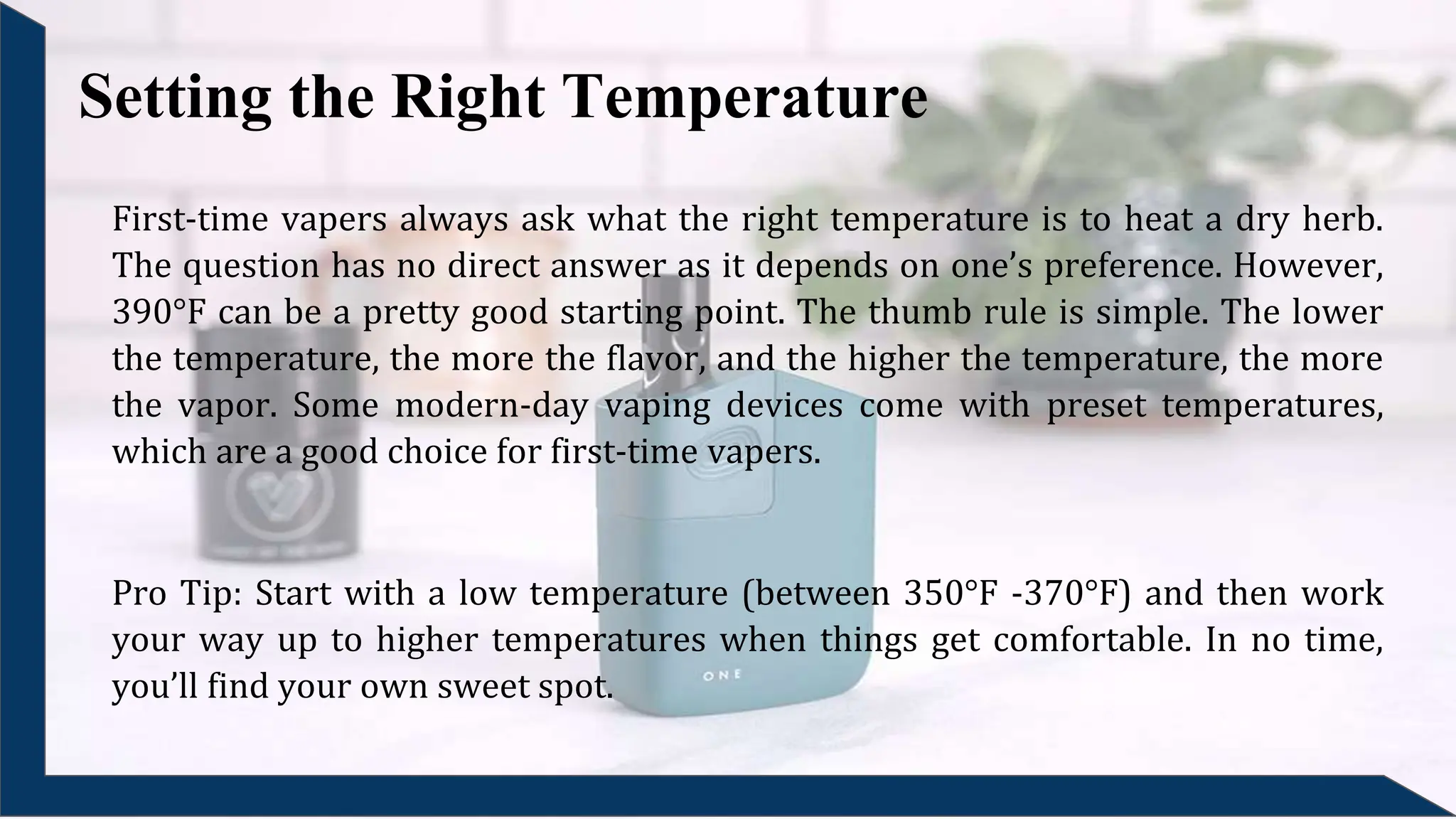 Setting the Right Temperature
First-time vapers always ask what the right temperature is to heat a dry herb.
The question has no direct answer as it depends on one’s preference. However,
390°F can be a pretty good starting point. The thumb rule is simple. The lower
the temperature, the more the flavor, and the higher the temperature, the more
the vapor. Some modern-day vaping devices come with preset temperatures,
which are a good choice for first-time vapers.
Pro Tip: Start with a low temperature (between 350°F -370°F) and then work
your way up to higher temperatures when things get comfortable. In no time,
you’ll find your own sweet spot.
 