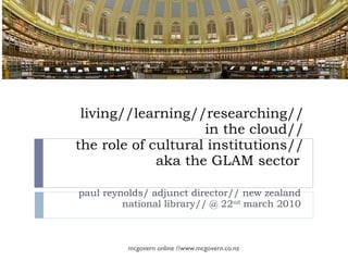 living//learning//researching// in the cloud// the role of cultural institutions// aka the GLAM sector  paul reynolds/ adjunct director// new zealand  national library// @ 22 nd  march 2010  mcgovern online //www.mcgovern.co.nz 