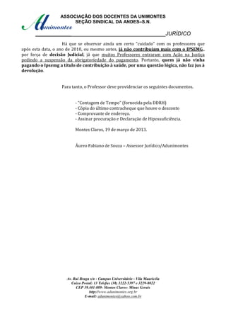 ASSOCIAÇÃO DOS DOCENTES DA UNIMONTES
                       SEÇÃO SINDICAL DA ANDES–S.N.

      ____________________________________________JURÍDICO
                    Há que se observar ainda um certo “cuidado” com os professores que
após esta data, o ano de 2010, ou mesmo antes, já não contribuíam mais com o IPSEMG.,
por força de decisão Judicial, já que muitos Professores entraram com Ação na Justiça
pedindo a suspensão da obrigatoriedade do pagamento. Portanto, quem já não vinha
pagando o Ipsemg a título de contribuição à saúde, por uma questão lógica, não faz jus à
devolução.


                   Para tanto, o Professor deve providenciar os seguintes documentos.


                          - “Contagem de Tempo” (fornecida pela DDRH)
                          - Cópia do último contracheque que houve o desconto
                          - Comprovante de endereço.
                          - Assinar procuração e Declaração de Hipossuficiência.

                          Montes Claros, 19 de março de 2013.


                          Áureo Fabiano de Souza – Assessor Jurídico/Adunimontes




                     Av. Rui Braga s/n - Campus Universitário - Vila Mauricéia
                       Caixa Postal: 13 Telefax (38) 3222-5397 e 3229-8022
                          CEP 39.401-089- Montes Claros- Minas Gerais
                                  http://www.adunimontes.org.br
                                E-mail: adunimontes@yahoo.com.br
 