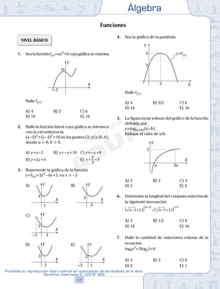 Álgebra
17
Prohibida su reproducción total o parcial sin autorización de los titulares de la obra.
Derechos reservados D. LEG Nº 822
18
Academia ADUNI Material Didáctico
06
SEMANA
NIVEL BÁSICO
1. Sea la función f(x)=ax3
+b cuya gráfica se muestra
X
Y
16
–2
Halle f(1).
A) 4 B) 2 C) 6
D) 18 E) 16
2. Halle la función lineal cuya gráfica se interseca
con la circunferencia
(x–2)2
+(y–4)2
=16 en los puntos (2; a) y (6; b),
donde a > 0; b > 0.
A) y=x–2 B) y=–x+10 C) y=–x+8
D) y=2x+4 E) y
x
= −
2
3
3. Represente la gráfica de la función
y=f(x)=2x2
–4x+5, en x > –3
A)
X
Y
3
1
B)
X
Y
3
3
C)
X
Y
3
3–3
D)
X
Y
3
2
E)
X
Y
3
1–3
4. Sea la gráfica de la parábola
Y
5 y=f(x)
3
2 X
Halle f(1).
A) 4 B) 9/2 C) 6
D) 18 E) 16
5. La figura es un esbozo del gráfico de la función
definida por
y=log(a+b)(x–b).
Indique el valor de a/b.
Y
2
a 3a
X
A) 2 B) 3 C) 4
D) 5 E) 6
6. Determine la longitud del conjunto solución de
la siguiente inecuación.
x x
x x
− +( ) < − +( )− +
1 11 1 11
3 2 1
, ,
A) 4 B) 1/2 C) 6
D) 18 E) 16
7. Halle la cantidad de soluciones enteras de la
ecuación
log3x3
+5logx3=8
A) 4 B) 3 C) 0
D) 2 E) 1
Funciones
 