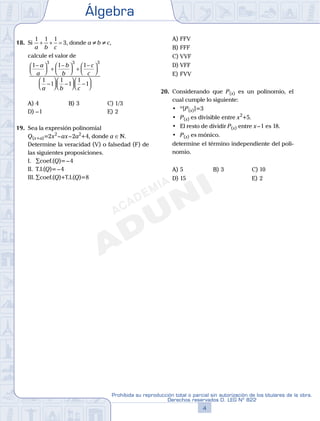 Álgebra
4
Prohibida su reproducción total o parcial sin autorización de los titulares de la obra.
Derechos reservados D. LEG Nº 822
5
Repaso Especial San Marcos Álgebra
18. Si
1 1 1
3
a b c
+ + = , donde a ≠ b ≠ c,
calcule el valor de
1 1 1
1
1
1
1
1
3 3 3
−


 +
−


 +
−



−



 −



 −
a
a
b
b
c
c
a b c
11




A) 4 B) 3 C) 1/3
D) –1 E) 2
19. Sea la expresión polinomial
Q(x+a)=2x2
–ax–2a2
+4, donde a ∈N.
Determine la veracidad (V) o falsedad (F) de
las siguientes proposiciones.
I. ∑coef.(Q)=–4
II. T.I.(Q)=–4
III. ∑coef.(Q)+T.I.(Q)=8
A) FFV
B) FFF
C) VVF
D) VFF
E) FVV
20. Considerando que P(x) es un polinomio, el
cual cumple lo siguiente:
	 •	 º[P(x)]=3
	 •	 P(x) es divisible entre x2
+5.
	 •	 El	resto	de	dividir	P(x) entre x–1 es 18.
	 •	 P(x) es mónico.
determine el término independiente del poli-
nomio.
A) 5 B) 3 C) 10
D) 15 E) 2
 