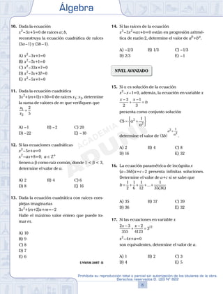 Álgebra
6
Prohibida su reproducción total o parcial sin autorización de los titulares de la obra.
Derechos reservados D. LEG Nº 822
7
Repaso Especial San Marcos Álgebra
10. Dada la ecuación
x2
–3x+5=0 de raíces a; b,
reconstruya la ecuación cuadrática de raíces
(3a–1) y (3b–1).
A) x2
–3x+1=0
B) x2
–7x+1=0
C) x2
–33x+7=0
D) x2
–7x+37=0
E) x2
–5x+1=0
11. Dada la ecuación cuadrática
3x2
+(m+1)x+30=0 de raíces x1; x2, determine
la suma de valores de m que verifiquen que
x
x
1
2
2
5
=
A) –1 B) –2 C) 20
D) –22 E) –10
12. Si las ecuaciones cuadráticas
x2
–5x+a=0
x2
–ax+8=0; a ∈Z+
tienen a b como raíz común, donde 1 < b < 3,
determine el valor de a.
A) 2 B) 4 C) 6
D) 8 E) 16
13. Dada la ecuación cuadrática con raíces com-
plejas imaginarias
3x2
+(m+2)x+m=–2
Halle el máximo valor entero que puede to-
mar m.
A) 10
B) 9
C) 8
D) 7
E) 6
UNMSM 2007-II
14. Si las raíces de la ecuación
x3
–3x2
+ax+b=0 están en progresión aritmé-
tica de razón 2, determine el valor de ab
+ba
.
A) –2/3 B) 1/3 C) –1/3
D) 2/3 E) –1
NIVEL AVANZADO
15. Si a es solución de la ecuación
x2
–x–1=0, además, la ecuación en variable x
x x
b
−
+
−
=
3
2
1
3
presenta como conjunto solución
CS = +






α
α
2
2
1
determine el valor de 3
2 1
2
b
a
( )
+
α
.
A) 2 B) 4 C) 8
D) 16 E) 32
16. La ecuación paramétrica de incógnita x
(a–36b)x=c–2 presenta infinitas soluciones.
Determine el valor de a+c si se sabe que
b = + + + +
1
2
1
6
1
12
1
35 36
...
( )
A) 35 B) 37 C) 39
D) 36 E) 32
17. Si las ecuaciones en variable x
2 3
355
2
4123
312x x−
+
−
=
x2
–4x+a=0
son equivalentes, determine el valor de a.
A) 1 B) 2 C) 3
D) 4 E) 5
 