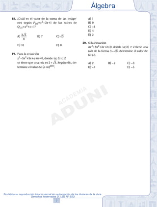 Álgebra
7
Prohibida su reproducción total o parcial sin autorización de los titulares de la obra.
Derechos reservados D. LEG Nº 822
8
Academia ADUNI Material Didáctico
18. ¿Cuál es el valor de la suma de las imáge-
nes según P(x)=x2
–2x+1 de las raíces de
Q(x)=x2
+x–1?
A)
3 5
8
B) 7 C) 5
D) 10 E) 0
19. Para la ecuación
x3
–5x2
+5x+a+b=0, donde {a; b} ⊂ Z
se tiene que una raíz es 2 3+ . Según ello, de-
termine el valor de (a+b)2014
.
A) 1
B) 0
C) –1
D) 4
E) 2
20. Si la ecuación
ax3
+bx2
+3x+2=0, donde {a; b} ⊂ Z tiene una
raíz de la forma 3 8− , determine el valor de
6a+b.
A) 2 B) –2 C) –3
D) –4 E) –5
 