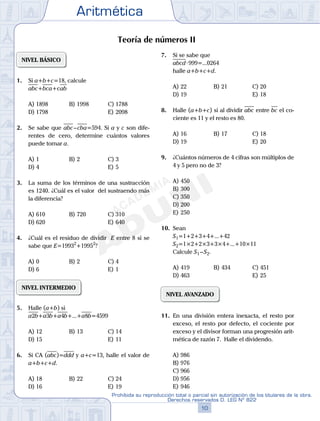 Aritmética
10
Prohibida su reproducción total o parcial sin autorización de los titulares de la obra.
Derechos reservados D. LEG Nº 822
11
Repaso Especial San Marcos Aritmética
05
SEMANA
04
SEMANA
Teoría de números II
NIVEL BÁSICO
1. Si a+b+c=18, calcule
abc+bca+cab
A) 1898 B) 1998 C) 1788
D) 1798 E) 2098
2. Se sabe que abc–cba=594. Si a y c son dife-
rentes de cero, determine cuántos valores
puede tomar a.
A) 1 B) 2 C) 3
D) 4 E) 5
3. La suma de los términos de una sustracción
es 1240. ¿Cuál es el valor del sustraendo más
la diferencia?
A) 610 B) 720 C) 310
D) 620 E) 640
4. ¿Cuál es el residuo de dividir E entre 8 si se
sabe que E=19932
+19952
?
A) 0 B) 2 C) 4
D) 6 E) 1
NIVEL INTERMEDIO
5. Halle (a+b) si
a2b+a3b+a4b+...+a8b=4599
A) 12 B) 13 C) 14
D) 15 E) 11
6. Si CA (abc)=ddd y a+c=13, halle el valor de
a+b+c+d.
A) 18 B) 22 C) 24
D) 16 E) 19
7. Si se sabe que
abcd·999=...0264
halle a+b+c+d.
A) 22 B) 21 C) 20
D) 19 E) 18
8. Halle (a+b+c) si al dividir abc entre bc el co-
ciente es 11 y el resto es 80.
A) 16 B) 17 C) 18
D) 19 E) 20
9. ¿Cuántos números de 4 cifras son múltiplos de
4 y 5 pero no de 3?
A) 450
B) 300
C) 350
D) 200
E) 250
10. Sean
S1=1+2+3+4+...+42
S2=1×2+2×3+3×4+...+10×11
Calcule S1 –S2.
A) 419 B) 434 C) 451
D) 463 E) 25
NIVEL AVANZADO
11. En una división entera inexacta, el resto por
exceso, el resto por defecto, el cociente por
exceso y el divisor forman una progresión arit-
mética de razón 7. Halle el dividendo.
A) 986
B) 976
C) 966
D) 956
E) 946
 