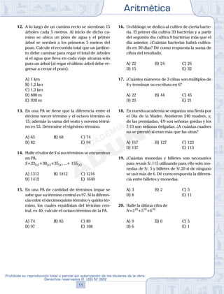 Aritmética
11
Prohibida su reproducción total o parcial sin autorización de los titulares de la obra.
Derechos reservados D. LEG Nº 822
12
Academia ADUNI Material Didáctico
12. A lo largo de un camino recto se siembran 15
árboles cada 5 metros. Al inicio de dicho ca-
mino se ubica un pozo de agua y el primer
árbol se sembró a los primeros 5 metros del
pozo. Calcule el recorrido total que un jardine-
ro debe caminar para regar el total de árboles
si el agua que lleva en cada viaje alcanza solo
para un árbol (al regar el último árbol debe re-
gresar a cerrar el pozo).
A) 1 km
B) 1,2 km
C) 1,3 km
D) 800 m
E) 920 m
13. En una PA se tiene que la diferencia entre el
décimo tercer término y el octavo término es
15; además la suma del sexto y noveno térmi-
no es 55. Determine el vigésimo término.
A) 65 B) 68 C) 74
D) 82 E) 94
14. Halle el valor de S si sus términos se encuentran
en PA.
S=23(x)+30(x)+35(x) ...+ 155(x)
A) 1312 B) 1812 C) 1216
D) 1412 E) 1640
15. En una PA de cantidad de términos impar se
sabe que su término central es 97. Si la diferen-
cia entre el decimoquinto término y quinto tér-
mino, los cuales equidistan del término cen-
tral, es 40, calcule el octavo término de la PA.
A) 74 B) 85 C) 89
D) 97 E) 108
16. Un biólogo se dedica al cultivo de cierta bacte-
ria. El primer día cultiva 33 bacterias y a partir
del segundo día cultiva 8 bacterias más que el
día anterior. ¿Cuántas bacterias habrá cultiva-
do en 30 días? Dé como respuesta la suma de
cifras del resultado.
A) 22 B) 24 C) 26
D) 15 E) 32
17. ¿Cuántos números de 3 cifras son múltiplos de
8 y terminan su escritura en 6?
A) 22 B) 44 C) 45
D) 23 E) 21
18. En nuestra academia se organiza una fiesta por
el Día de la Madre. Asistieron 240 madres, y,
de las premiadas, 4/9 son señoras gordas y los
7/13 son señoras delgadas. ¿A cuántas madres
no se premió si eran más que las otras?
A) 117 B) 127 C) 123
D) 137 E) 113
19. ¿Cuántas monedas y billetes son necesarios
para reunir S/.115 utilizando para ello solo mo-
nedas de S/. 5 y billetes de S/.20 si de ninguno
se usó más de 6. Dé como respuesta la diferen-
cia entre billetes y monedas.
A) 3 B) 2 C) 5
D) 8 E) 11
20. Halle la última cifra de
N=210
+510
+610
A) 9 B) 0 C) 5
D) 6 E) 1
 
