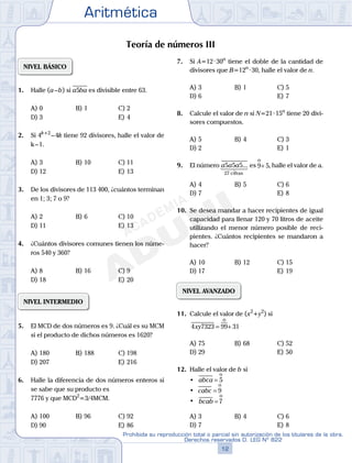 Aritmética
12
Prohibida su reproducción total o parcial sin autorización de los titulares de la obra.
Derechos reservados D. LEG Nº 822
13
Repaso Especial San Marcos Aritmética
05
SEMANA
05
SEMANA
Teoría de números III
NIVEL BÁSICO
1. Halle (a–b) si a5ba es divisible entre 63.
A) 0 B) 1 C) 2
D) 3 E) 4
2. Si 4k+2
–4k tiene 92 divisores, halle el valor de
k–1.
A) 3 B) 10 C) 11
D) 12 E) 13
3. De los divisores de 113 400, ¿cuántos terminan
en 1; 3; 7 o 9?
A) 2 B) 6 C) 10
D) 11 E) 13
4. ¿Cuántos divisores comunes tienen los núme-
ros 540 y 360?
A) 8 B) 16 C) 9
D) 18 E) 20
NIVEL INTERMEDIO
5. El MCD de dos números es 9. ¿Cuál es su MCM
si el producto de dichos números es 1620?
A) 180 B) 188 C) 198
D) 207 E) 216
6. Halle la diferencia de dos números enteros si
se sabe que su producto es
7776 y que MCD2
=3/4MCM.
A) 100 B) 96 C) 92
D) 90 E) 86
7. Si A=12·30n
tiene el doble de la cantidad de
divisores que B=12n
·30, halle el valor de n.
A) 3 B) 1 C) 5
D) 6 E) 7
8. Calcule el valor de n si N=21·15n
tiene 20 divi-
sores compuestos.
A) 5 B) 4 C) 3
D) 2 E) 1
9. El número a5a5a5...
27 cifras
es 9 5
o
+ , halle el valor de a.
A) 4 B) 5 C) 6
D) 7 E) 8
10. Se desea mandar a hacer recipientes de igual
capacidad para llenar 120 y 70 litros de aceite
utilizando el menor número posible de reci-
pientes. ¿Cuántos recipientes se mandaron a
hacer?
A) 10 B) 12 C) 15
D) 17 E) 19
NIVEL AVANZADO
11. Calcule el valor de (x2
+y2
) si
4 7323 99 31xy = +
o
A) 75 B) 68 C) 52
D) 29 E) 50
12. Halle el valor de b si
	 •	 abca = 5
o
	 •	 cabc = 9
o
	 •	 bcab = 7
o
A) 3 B) 4 C) 6
D) 7 E) 8
 