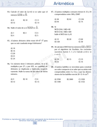Aritmética
13
Prohibida su reproducción total o parcial sin autorización de los titulares de la obra.
Derechos reservados D. LEG Nº 822
14
Academia ADUNI Material Didáctico
13. Calcule el valor de (a+b) si se sabe que el
número 2a53b es 56
o
.
A) 8 B) 10 C) 11
D) 12 E) 13
14. Halle el valor de a si 10a4a9 es 19
o
.
A) 1 B) 2 C) 3
D) 4 E) 5
15. ¿Cuántos divisores debe tener M=6n
·34
para
que su raíz cuadrada tenga 8 divisores?
A) 18
B) 16
C) 20
D) 21
E) 24
16. Un número tiene 2 divisores primos. Si se le
multiplica por 27 y por 625, su cantidad de
divisores se duplicaría y triplicaría, respecti-
vamente. Halle la suma de las cifras de dicho
número.
A) 9 B) 18 C) 6
D) 12 E) 15
17. ¿Cuántos múltiplos comunes tienen 8; 12 y 24
comprendidos entre 500 y 2500?
A) 48 B) 84 C) 104
D) 94 E) 74
18. Si
MCD (10A; 14B)=60
MCD (14A; 10B)=420
halle el MCD de A y B.
A) 15 B) 20 C) 60
D) 120 E) 30
19. Al calcular el MCD de los números bab y (2b)cc
por el algoritmo de Euclides, los cocientes
sucesivos fueron 1; 1 y 6. Calcule a+b+c si
c–a=3.
A) 18 B) 15 C) 19
D) 12 E) 16
20. ¿Cuántos ladrillos se necesitan para construir
un cubo compacto si se sabe que su arista está
comprendida entre 2 y 3 m, y que las dimen-
siones de los ladrillos son de 20·15·8 cm3
?
A) 5760 B) 2880 C) 1920
D) 1440 E) 1152
 