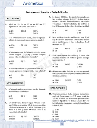 Aritmética
14
Prohibida su reproducción total o parcial sin autorización de los titulares de la obra.
Derechos reservados D. LEG Nº 822
15
Repaso Especial San Marcos Aritmética
05
SEMANA
06
SEMANA
Números racionales y Probabilidades
NIVEL BÁSICO
1. ¿Qué fracción de los 3/7 de los 16/5 de 9/2
representan los 4/7 de los 8/5 de 6?
A) 2/3 B) 3/2 C) 6/5
D) 7/8 E) 8/9
2. Si se lanzan dos dados al aire, ¿cuál es la proba-
bilidad de que resulten dos números iguales?
A) 1/36 B) 1/18 C) 1/9
D) 1/6 E) 1/4
3. ¿Cuántos números de 3 cifras pueden formarse
con los 5 dígitos (1; 2; 3; 4 y 5) sin que se repita
uno de ellos en el número formado?
A) 120 B) 15 C) 20
D) 60 E) 30
4. ¿Cuántas fracciones cuyo denominador sea 12
existen que estén comprendidas ente 1/3 y 2/3?
A) 3 B) 4 C) 5
D) 6 E) 7
NIVEL INTERMEDIO
5. ¿Cuántas fracciones propias e irreductibles de
denominador 90 existen?
A) 5 B) 12 C) 24
D) 30 E) 48
6. Un cilindro está lleno de agua. Primero se ex-
trae 1/5 luego se extrae 2/3 de lo que quedaba
y finalmente se extrae la mitad de lo que que-
daba. Si al final quedan 200 litros, ¿cuál es la
capacidad del cilindro?
A) 1000 B) 1400 C) 1500
D) 1600 E) 1800
7. Se tienen 302 litros de alcohol envasados en
364 botellas, algunas de 21/27 de litro y otras
de 18/21 de litro. Halle la cantidad de alcohol
con el que se llenaron botellas de 42/49 de li-
tro. Dé la suma de las cifras de dicha cantidad.
A) 4 B) 5 C) 13
D) 7 E) 11
8. De A a B hay 6 caminos diferentes y de B a C
hay 4 caminos diferentes. ¿De cuántas mane-
ras se puede hacer el viaje redondo de A a C
pasando por B?
A) 120 B) 576 C) 24
D) 50 E) 60
9. Una clase consta de 9 niños y 3 niñas. ¿De
cuántas maneras el profesor puede escoger
un comité de 4?
A) 720 B) 945 C) 5040
D) 594 E) 495
10. ¿Cuántos sonidos distintos se pueden producir
con ocho teclas de un piano si se tocan cuatro
simultáneamente?
A) 1680 B) 1860 C) 70
D) 120 E) 720
NIVEL AVANZADO
11. Una vendedora de frutas compra manzanas a
razón de 6 manzanas por S/.7, luego vende los
3/5 del número de manzanas que compró a
razón de 3 por S/.5 y lo demás a razón de 4 por
S/.7. ¿Cuántas manzanas compró si su utilidad
fue de S/.832?
A) 1100
B) 800
C) 900
D) 1000
E) 1560
 