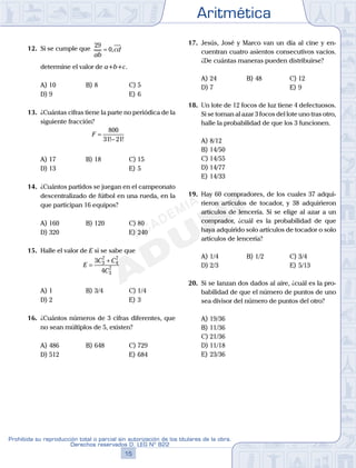 Aritmética
15
Prohibida su reproducción total o parcial sin autorización de los titulares de la obra.
Derechos reservados D. LEG Nº 822
16
Academia ADUNI Material Didáctico
12. Si se cumple que
29
0
ab
cd= ,
determine el valor de a+b+c.
A) 10 B) 8 C) 5
D) 9 E) 6
13. ¿Cuántas cifras tiene la parte no periódica de la
siguiente fracción?
F =
−
800
31 21! !
A) 17 B) 18 C) 15
D) 13 E) 5
14. ¿Cuántos partidos se juegan en el campeonato
descentralizado de fútbol en una rueda, en la
que participan 16 equipos?
A) 160 B) 120 C) 80
D) 320 E) 240
15. Halle el valor de E si se sabe que
E
C C
C
=
+3
4
3
7
4
7
3
7
A) 1 B) 3/4 C) 1/4
D) 2 E) 3
16. ¿Cuántos números de 3 cifras diferentes, que
no sean múltiplos de 5, existen?
A) 486 B) 648 C) 729
D) 512 E) 684
17. Jesús, José y Marco van un día al cine y en-
cuentran cuatro asientos consecutivos vacíos.
¿De cuántas maneras pueden distribuirse?
A) 24 B) 48 C) 12
D) 7 E) 9
18. Un lote de 12 focos de luz tiene 4 defectuosos.
Si se toman al azar 3 focos del lote uno tras otro,
halle la probabilidad de que los 3 funcionen.
A) 8/12
B) 14/50
C) 14/55
D) 14/77
E) 14/33
19. Hay 60 compradores, de los cuales 37 adqui-
rieron artículos de tocador, y 38 adquirieron
artículos de lencería. Si se elige al azar a un
comprador, ¿cuál es la probabilidad de que
haya adquirido solo artículos de tocador o solo
artículos de lencería?
A) 1/4 B) 1/2 C) 3/4
D) 2/3 E) 5/13
20. Si se lanzan dos dados al aire, ¿cuál es la pro-
babilidad de que el número de puntos de uno
sea divisor del número de puntos del otro?
A) 19/36
B) 11/36
C) 21/36
D) 11/18
E) 23/36
 