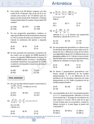 Aritmética
3
Prohibida su reproducción total o parcial sin autorización de los titulares de la obra.
Derechos reservados D. LEG Nº 822
4
Academia ADUNI Material Didáctico
8. Una rueda A de 90 dientes engrana con otra
rueda B de 18 dientes. Fija al eje de B se en-
cuentra otra rueda C de 114 dientes que en-
grana con otra rueda D de 19 dientes. ¿Cuántas
vueltas habrá dado D cuando A haya dado 245
vueltas?
A) 7350 B) 7375 C) 7400
D) 7425 E) 7450
9. En una proporción geométrica continua se
sabequeladiferenciadelostérminosextremos
es 144 y la suma de todos sus términos es 192.
Calcule la semisuma del primer y segundo
término.
A) 64 B) 48 C) 46
D) 84 E) 54
10. Se han asociado tres personas, la primera de
las cuales con un aporte de $2000 durante 6
meses, la segunda $4000 durante 8 meses y la
tercera $6000 durante 10 meses. Si al finalizar
el periodo obtuvieron una ganancia de $5200,
¿cuánto le corresponde a la persona de menor
aportación?
A) 600 B) 620 C) 540
D) 950 E) 720
NIVEL AVANZADO
11. Si a y b son dos números pares consecutivos y
a
a
b
b
k
+
−
=
+
−
=
20
20
15
15
halle (a+b+k).
A) 49/7 B) 39/5 C) 37/3
D) 49/3 E) 45/7
12.
a b
a b c
b
c
a
b
k
2
2
2
+
+ +
= = = a, b, c k ∈Z
Si a+b=60,
calcule a×c.
A) 64 B) 56 C) 45
D) 48 E) 42
13. Si
10
10
11
11
100
100
+
−
=
+
−
=
+
−
=
m
m
n
n
p
p
k
m+n+p+1=k2
halle k.
A) 9 B) 11 C) 10
D) 5 E) 8
14. Si
d
a
b
c36
100
13
21
= = =
además d, a, c y b forman una proporción
aritmética, calcule M=a+b+c+d.
A) 154 B) 156 C) 150
D) 158 E) 152
15. En una proporción geométrica se observa que
los términos de la primera razón están en la re-
lación de 3 a 5. Además la suma de los térmi-
nos extremos es igual a 67 y la diferencia de sus
términos medios es 21. Calcule el tercer térmi-
no si se sabe que es menor al segundo término,
además la constante es mayor que uno.
A) 24 B) 46 C) 16
D) 36 E) 66
16. Se tienen 2 proporciones geométricas con-
tinuas, donde la diferencia de las medias
proporcionales es 7 y la diferencia de los
productos de los términos extremos de estas
proporciones es 161. Halle el producto de las
medias proporcionales.
A) 99 B) 100 C) 120
D) 169 E) 160
17. Las velocidades de A, B y C son proporcionales
a 5; 2 y 7, respectivamente. Además A y B van
al encuentro de C. Si luego de encontrarse los
más veloces C recorre 150 m más de lo que
recorre B para que se encuentren, ¿cuánto le
faltaría recorrer a A para llegar al punto del
cual partió C?
A) 420 m B) 450 m C) 480 m
D) 520 m E) 600 m
 