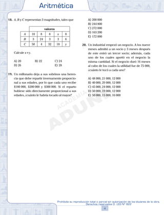 Aritmética
4
Prohibida su reproducción total o parcial sin autorización de los titulares de la obra.
Derechos reservados D. LEG Nº 822
5
Repaso Especial San Marcos Aritmética
18. A, B y C representan 3 magnitudes, tales que
valores
A 10 8 8 x 8
B 3 24 3 3 6
C 50 4 32 18 y
Calcule x+y.
A) 20 B) 22 C) 24
D) 26 E) 28
19. Un millonario deja a sus sobrinos una heren-
cia que debe repartir inversamente proporcio-
nal a sus edades, por lo que cada uno recibe
$180 000, $200 000 y $300 000. Si el reparto
hubiese sido directamente proporcional a sus
edades, ¿cuánto le habría tocado al mayor?
A) 200 000
B) 244 800
C) 272 000
D) 163 200
E) 172 000
20. Un industrial empezó un negocio. A los nueve
meses admitió a un socio y 3 meses después
de este entró un tercer socio; además, cada
uno de los cuales aportó en el negocio la
misma cantidad. Si el negocio duró 16 meses
al cabo de los cuales la utilidad fue de 75 000,
¿cuánto le tocó a cada uno?
A) 48 000, 21 000, 12 000
B) 40 000, 29 000, 12 000
C) 45 000, 24 000, 12 000
D) 50 000, 19 000, 12 000
E) 50 000, 15 000, 16 000
 