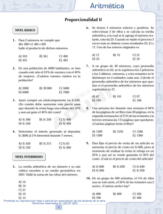Aritmética
5
Prohibida su reproducción total o parcial sin autorización de los titulares de la obra.
Derechos reservados D. LEG Nº 822
6
Academia ADUNI
02
SEMANA
Material Didáctico
Proporcionalidad II
NIVEL BÁSICO
1. Para 2 números se cumple que
MA·MH+2·MG=399
halle el producto de dichos números.
A) 324 B) 361 C) 400
D) 441 E) 484
2. En una población de 8000 habitantes, se han
casado este año el 24% de varones con el 40%
de mujeres. ¿Cuántos varones existen en la
población?
A) 2000 B) 30 000 C) 5000
D) 6000 E) 7000
3. Janet compró un minicomponente en S/.630.
¿En cuánto debe aumentar este precio para
que durante la venta haga una rebaja del 10%
y aun así gane el 40% del costo?
A) S/.300 B) S/.350 C) S/.400
D) S/.450 E) S/.460
4. Determine el interés generado al depositar
S/.3600 al 5% trimestral durante 7 meses.
A) S/.420 B) S/.315 C) S/.65
D) S/.520 E) S/.460
NIVEL INTERMEDIO
5. La media aritmética de un número y su raíz
cúbica exceden a su media geométrica en
2601. Halle la suma de las cifras del número.
A) 16
B) 18
C) 21
D) 19
E) 15
6. Se tienen 4 números enteros y positivos. Se
seleccionan 3 de ellos y se calcula su media
aritmética, a la cual se le agrega el número res-
tante, esto da 29. Cuando se repite el proceso 3
veces más se obtiene como resultados 23; 21 y
17. Uno de los enteros originales es
A) 17 B) 19 C) 21
D) 23 E) 29
7. A un grupo de 40 números, cuyo promedio
aritmético es 84, se le suprimen los 5 primeros
y los 5 últimos números, y a los restantes se le
disminuye en 2 unidades cada uno. Calcule el
promedio aritmético de los números que que-
dan si el promedio aritmético de los números
suprimidos es 27.
A) 87 B) 101 C) 97
D) 103 E) 100
8. Una persona lee durante una semana el 60%
de las páginas de un libro más 20 páginas, en la
segunda semana lee el 75% de las restantes y la
tercera semana las 115 páginas que quedaron.
¿Cuántas páginas tenía el libro?
A) 1200 B) 1250 C) 1280
D) 1300 E) 1360
9. Para fijar el precio de venta de un artículo se
aumenta el precio de costo en S/.600, pero al
momento de realizar la venta se rebaja en un
20% y aun así se vende ganando el 30% del
costo. ¿Cuál es el precio de costo del artículo?
A) S/.600 B) S/.850 C) S/.840
D) S/.960 E) S/.950
10. De un grupo de 800 señoritas, el 3% de ellas
usa un solo arete, el 50% de las restantes usa 2
aretes. ¿Cuántos aretes hay?
A) 800 B) 600 C) 450
D) 780 E) 400
 