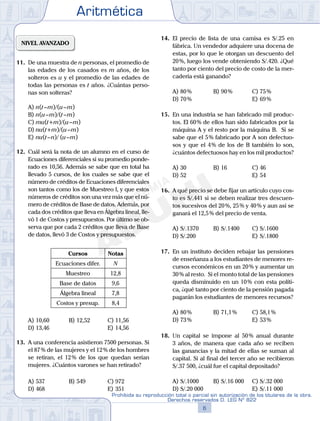 Aritmética
6
Prohibida su reproducción total o parcial sin autorización de los titulares de la obra.
Derechos reservados D. LEG Nº 822
7
Repaso Especial San Marcos Aritmética
NIVEL AVANZADO
11. De una muestra de n personas, el promedio de
las edades de los casados es m años, de los
solteros es u y el promedio de las edades de
todas las personas es t años. ¿Cuántas perso-
nas son solteras?
A) n(t–m)/(u–m)
B) n(u–m)/(t–m)
C) mu(t+m)/(u–m)
D) nu(t+m)/(u–m)
E) nu(t–n)/ (u–m)
12. Cuál será la nota de un alumno en el curso de
Ecuaciones diferenciales si su promedio ponde-
rado es 10,56. Además se sabe que en total ha
llevado 5 cursos, de los cuales se sabe que el
número de créditos de Ecuaciones diferenciales
son tantos como los de Muestreo I, y que estos
números de créditos son una vez más que el nú-
mero de créditos de Base de datos. Además, por
cada dos créditos que lleva en Álgebra lineal, lle-
vó 1 de Costos y presupuestos. Por último se ob-
serva que por cada 2 créditos que lleva de Base
de datos, llevó 3 de Costos y presupuestos.
Cursos Notas
Ecuaciones difer. N
Muestreo 12,8
Base de datos 9,6
Álgebra lineal 7,8
Costos y presup. 8,4
A) 10,60 B) 12,52 C) 11,56
D) 13,46 E) 14,56
13. A una conferencia asistieron 7500 personas. Si
el 87% de las mujeres y el 12% de los hombres
se retiran, el 12% de los que quedan serían
mujeres. ¿Cuántos varones se han retirado?
A) 537 B) 549 C) 972
D) 468 E) 351
14. El precio de lista de una camisa es S/.25 en
fábrica. Un vendedor adquiere una docena de
estas, por lo que le otorgan un descuento del
20%, luego los vende obteniendo S/.420. ¿Qué
tanto por ciento del precio de costo de la mer-
cadería está ganando?
A) 80% B) 90% C) 75%
D) 70% E) 69%
15. En una industria se han fabricado mil produc-
tos. El 60% de ellos han sido fabricados por la
máquina A y el resto por la máquina B. Si se
sabe que el 5% fabricado por A son defectuo-
sos y que el 4% de los de B también lo son,
¿cuántos defectuosos hay en los mil productos?
A) 30 B) 16 C) 46
D) 52 E) 54
16. A qué precio se debe fijar un artículo cuyo cos-
to es S/.441 si se deben realizar tres descuen-
tos sucesivos del 20%, 25% y 40% y aun así se
ganará el 12,5% del precio de venta.
A) S/.1370 B) S/.1400 C) S/.1600
D) S/.200 E) S/.1800
17. En un instituto deciden rebajar las pensiones
de enseñanza a los estudiantes de menores re-
cursos económicos en un 20% y aumentar un
30% al resto. Si el monto total de las pensiones
queda disminuido en un 10% con esta políti-
ca, ¿qué tanto por ciento de la pensión pagada
pagarán los estudiantes de menores recursos?
A) 80% B) 71,1% C) 58,1%
D) 73% E) 53%
18. Un capital se impone al 50% anual durante
3 años, de manera que cada año se reciben
las ganancias y la mitad de ellas se suman al
capital. Si al final del tercer año se recibieron
S/.37 500, ¿cuál fue el capital depositado?
A) S/.1000 B) S/.16 000 C) S/.32 000
D) S/.20 000 E) S/.11 000
 