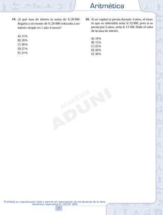 Aritmética
7
Prohibida su reproducción total o parcial sin autorización de los titulares de la obra.
Derechos reservados D. LEG Nº 822
8
Academia ADUNI Material Didáctico
19. ¿A qué tasa de interés la suma de S/.20 000
llegaría a un monto de S/.28 000 colocada a un
interés simple en 1 año 4 meses?
A) 15%
B) 20%
C) 30%
D) 27%
E) 21%
20. Si un capital se presta durante 4 años, el mon-
to que se obtendría sería S/.12 000; pero si se
presta por 5 años, sería S/.13 500. Halle el valor
de la tasa de interés.
A) 10%
B) 15%
C) 25%
D) 20%
E) 30%
 