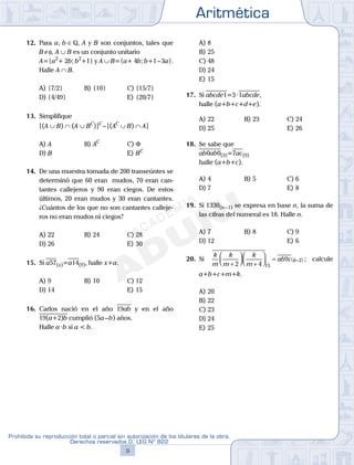 Aritmética
9
Prohibida su reproducción total o parcial sin autorización de los titulares de la obra.
Derechos reservados D. LEG Nº 822
10
Academia ADUNI Material Didáctico
12. Para a, b ∈Q, A y B son conjuntos, tales que
B≠φ, A ∪ B es un conjunto unitario
A={a2
+ 2b; b2
+1} y A ∪ B={a+ 4b; b+1–3a}.
Halle A ∩ B.
A) {7/2} B) {10} C) {15/7}
D) {4/49} E) {20/7}
13. Simplifique
[(A ∪ B) ∩ (A ∪ BC
)]C
–[(AC
∪ B) ∩ A]
A) A B) AC
C) Φ
D) B E) BC
14. De una muestra tomada de 200 transeúntes se
determinó que 60 eran mudos, 70 eran can-
tantes callejeros y 90 eran ciegos. De estos
últimos, 20 eran mudos y 30 eran cantantes.
¿Cuántos de los que no son cantantes calleje-
ros no eran mudos ni ciegos?
A) 22 B) 24 C) 28
D) 26 E) 30
15. Si a57(x)=a14(9), halle x+a.
A) 9 B) 10 C) 12
D) 14 E) 15
16. Carlos nació en el año 19ab y en el año
19(a+2)b cumplió (5a–b) años.
Halle a·b si a < b.
A) 8
B) 25
C) 48
D) 24
E) 15
17. Si abcde1=3·1abcde,
halle (a+b+c+d+e).
A) 22 B) 23 C) 24
D) 25 E) 26
18. Se sabe que
ab0ab0(3)=7ac(9)
halle (a+b+c).
A) 4 B) 5 C) 6
D) 7 E) 8
19. Si 1330(n–1) se expresa en base n, la suma de
las cifras del numeral es 18. Halle n.
A) 7 B) 8 C) 9
D) 12 E) 6
20. Si
k
m
k
m
k
m
ab c k
+




+



 = −( )
2 4
9
15
2 ; calcule
a+b+c+m+k.
A) 20
B) 22
C) 23
D) 24
E) 25
 