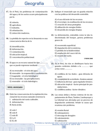 Geografía
10
Prohibida su reproducción total o parcial sin autorización de los titulares de la obra.
Derechos reservados D. LEG Nº 822
17.	 En el Perú, los problemas de contaminación
del agua y de los suelos ocurre principalmente
por la
A)	minería.
B)	agricultura.
C)	industria.
D)	urbanización.
E)	extracción maderera.
18.	 La pérdida de especies en la Amazonía es una
consecuencia directa de la
A)	desertificación.
B)	deforestación.
C)	contaminación.
D)	ubicación tropical.
E)	concentración poblacional.
19.	 El agua es un recurso natural de tipo ...............,
que se puede regenerar mediante ...............
A)	no renovable - el ciclo del agua.
B)	renovable - la evaporación y condensación.
C)	inagotable - el ciclo hidrológico.
D)	no renovable - las precipitaciones.
E)	renovable - el ciclo hidrológico.
NIVEL AVANZADO
20.	 Entre las consecuencias de la explotación irra-
cional de los recursos naturales tenemos la
	 I.	 salinización del suelo cultivable.
	 II.	 deforestación.
	 III.	lluvia ácida.
A)	solo I 	
B)	solo II 			
C)	solo III
D)	I y II 						
E)	II y III
21.	 Indique el enunciado que no guarda relación
con las políticas del desarrollo sostenible.
A)	el uso eficiente de los recursos
B)	el reciclaje y la reutilización de los recursos
C)	creación de áreas protegidas
D)	utilización de energías fósiles
E)	desarrollo de energías limpias
22.	 La deforestación, entendida como la tala in-
discriminada del bosque, genera problemas
graves de
A)	escorrentía superficial.
B)	degradación del ecosistema.
C)	pérdida de la biodiversidad.
D)	ampliación del cauce del río.
E)	erosión del suelo.
UNMSM 2009
23.	 En el Perú, los ríos se distribuyen hacia tres
grandes vertientes debido a la ............... que
actúa como ...............
A)	cordillera de los Andes - gran divisoria de
aguas.
B)	complejidad de su territorio - frontera natural.
C)	influencia del mar - gran regulador térmico.
D)	ubicación tropical - factor principal de pre-
cipitaciones.
E)	cordillera andina - factor climático.
24.	 Las zonas áridas y tierras costeras de los de-
partamentos de Piura, Tumbes, Lambayeque y
La Libertad son afectadas por un proceso de
degradación ambiental. Señale la causa que
ocasiona este problema.
A)	erosión fluvial
B)	sobrepastoreo
C)	descarga de desagües
D)	calentamiento
E)	salinización
 