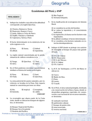Geografía
11
Prohibida su reproducción total o parcial sin autorización de los titulares de la obra.
Derechos reservados D. LEG Nº 822
NIVEL BÁSICO
1.	 Indique las ciudades cuya ubicación altitudinal
corresponde a la región Quechua.
A)	Chosica, Huánuco y Tacna
B)	Huancayo, Huaraz y Cusco
C)	Junín, Juliaca y Cerro de Pasco
D)	Trujillo, Chiclayo y Chimbote
E)	Cajamarca, Tarma y Puno
2.	 El factor determinante en la existencia de las
ocho regiones es la
A)	flora.	 B)	fauna.			 C)	latitud.
D)	altitud.						 E)	toponimia.
3.	 La región natural caracterizada por la predo-
minancia de cultivos cerealeros es la
A)	Yunga.	 B)	Quechua.	 C)	 Suni.
D)	Jalca.						 E)	Janca.
4.	 En el Perú podemos encontrar características
similares al bioma de tundra en la región
A)	Puna.	 B)	Janca.			 C)	Suni.
D)	Chala.						 E)	Quechua.
5.	 La zona potencial de pastos naturales, por ex-
celencia, se localiza en la Puna. Este espacio
natural se caracteriza por tener un clima
A)	frío. 	 B)	tropical. 		 C)	templado.
D)	húmedo. 						 E)	cálido.
UNMSM 2007
6.	 La ecorregión que abarca parte de la Costa
norte, donde se ubican los bosques de algarro-
bos, se denomina
A)	Bosque Tropical del Pacífico.
B)	Bosque Seco Ecuatorial.
C)	Desierto del Pacífico.
D)	Mar Tropical.
E)	Serranía Esteparia.
7.	 En la clasificación de ecorregiones de Antonio
Brack
A)	se considera la acción del hombre.
B)	se valora la toponimia y el conocimiento
tradicional.
C)	la vegetación y la fauna son los factores más
importantes.
D)	la altitud constituye el factor determinante.
E)	se considera a los factores naturales en es-
trecha interdependencia.
8.	 Indique el ANP donde se protege con carácter
de intangible al bosque de puyas más grande
del país.
A)	S. N. de Calipuy
B)	P. N. Huascarán
C)	R. N. del Titicaca
D)	R. N. Calipuy
E)	P. N. Cutervo
9.	 La R. N. de Tambopata y el P. N. del Manu se
ubican en
A)	Cusco.
B)	Madre de Dios.
C)	Puno.
D)	Loreto.
E)	Ucayali.
10.	 En el Perú, el área natural protegida, destinada
a la conservación de la flora y fauna, donde se
desarrollan programas especiales de conser-
vación y uso racional de los recursos naturales,
se denomina
A)	santuario nacional.
B)	patrimonio cultural.
C)	bosque de protección.
D)	zona reservada.
E)	reserva nacional.
UNMSM 2013 - I
Ecosistemas del Perú y ANP
 