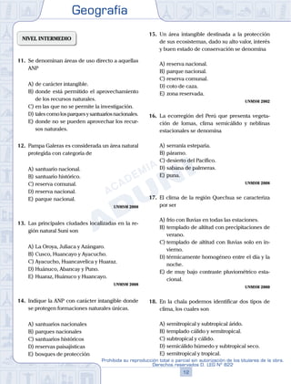 Geografía
12
Prohibida su reproducción total o parcial sin autorización de los titulares de la obra.
Derechos reservados D. LEG Nº 822
NIVEL INTERMEDIO
11.	 Se denominan áreas de uso directo a aquellas
ANP
A)	de carácter intangible.
B)	donde está permitido el aprovechamiento
de los recursos naturales.
C)	en las que no se permite la investigación.
D)	talescomolosparquesysantuariosnacionales.
E)	donde no se pueden aprovechar los recur-
sos naturales.
12.	 Pampa Galeras es considerada un área natural
protegida con categoría de
A)	santuario nacional.
B)	santuario histórico.
C)	reserva comunal.
D)	reserva nacional.
E)	parque nacional.
UNMSM 2008
13.	 Las principales ciudades localizadas en la re-
gión natural Suni son
A)	La Oroya, Juliaca y Azángaro.
B)	Cusco, Huancayo y Ayacucho.
C)	Ayacucho, Huancavelica y Huaraz.
D)	Huánuco, Abancay y Puno.
E)	Huaraz, Huánuco y Huancayo.
UNMSM 2008
14.	 Indique la ANP con carácter intangible donde
se protegen formaciones naturales únicas.
A)	santuarios nacionales
B)	parques nacionales
C)	santuarios históricos
D)	reservas paisajísticas
E)	bosques de protección
15.	 Un área intangible destinada a la protección
de sus ecosistemas, dado su alto valor, interés
y buen estado de conservación se denomina
A)	reserva nacional.
B)	parque nacional.
C)	reserva comunal.
D)	coto de caza.
E)	zona reservada.
UNMSM 2002
16.	 La ecorregión del Perú que presenta vegeta-
ción de lomas, clima semicálido y neblinas
estacionales se denomina
A)	serranía esteparia.
B)	páramo.
C)	desierto del Pacífico.
D)	sabana de palmeras.
E)	puna.
UNMSM 2008
17.	 El clima de la región Quechua se caracteriza
por ser
A)	frío con lluvias en todas las estaciones.
B)	templado de altitud con precipitaciones de
verano.
C)	templado de altitud con lluvias solo en in-
vierno.
D)	térmicamente homogéneo entre el día y la
noche.
E)	de muy bajo contraste pluviométrico esta-
cional.
UNMSM 2000
18.	 En la chala podemos identificar dos tipos de
clima, los cuales son
A)	semitropical y subtropical árido.
B)	templado cálido y semitropical.
C)	subtropical y cálido.
D)	semicálido húmedo y subtropical seco.
E)	semitropical y tropical.
 