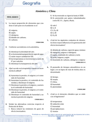 Geografía
14
Prohibida su reproducción total o parcial sin autorización de los titulares de la obra.
Derechos reservados D. LEG Nº 822
NIVEL BÁSICO
1.	 La mayor proporción de elementos que con-
tiene el aire puro en el ambiente es el
A)	oxígeno.
B)	argón.
C)	nitrógeno.
D)	dióxido de carbono.
E)	carbono.
UNMSM 2004
2.	 Conforme ascendemos en la atmósfera,
A)	disminuye la densidad del aire.
B)	se incrementa la proporción de vapor de agua.
C)	existe mayor cantidad de GEI.
D)	las temperaturas se incrementan a razón de
6º por cada km.
E)	disminuye la transparencia del aire.
3.	 ¿Qué sucede en la tropósfera cuando se incre-
menta la altitud?
A)	Aumentan la presión, el oxígeno y el conte-
nido de humedad.
B)	Aumentan la presión y el contenido de hu-
medad, y disminuye el oxígeno.
C)	Disminuye la presión y el oxígeno, y aumen-
ta el contenido de humedad.
D)	Disminuye la presión, el oxígeno y el conte-
nido de humedad.
E)	Disminuye el contenido de humedad y au-
menta la presión de oxígeno.
UNMSM 2010 - I
4.	 Señale las alternativas correctas respecto al
Protocolo de Kioto.
	 I.	 Busca reducir las emisiones de gases de
efecto invernadero.
	 II.	 Se ha renovado su vigencia hasta el 2020.
	 III.	Es promovido por países industrializados
como EE. UU., Japón y Rusia.
A)	solo I	
B)	I y II			
C)	I, II y III
D)	I y III						
E)	II y III
5.	 ¿Cuál de los siguientes conjuntos de elemen-
tos tiene mayor influencia en la generación del
efecto invernadero?
A)	dióxido de carbono, vapor de agua y metano
B)	nitrógeno, oxígeno e hidrógeno
C)	argón, monóxido de carbono y neón
D)	neón, oxígeno y argón
E)	monóxido de carbono, nitrógeno y oxígeno
UNMSM 2013 - II
6.	 El promedio de tiempos atmosféricos en un
lugar y en un lapso de más de treinta años es
denominado
A)	tiempo.
B)	sequía.
C)	clima.
D)	humedad.
E)	pluviosidad.
UNMSM 2009
7.	 ¿Cuál es el elemento climático que se mide
con el higrómetro?
A)	temperatura
B)	radiación solar
C)	humedad
D)	precipitaciones
E)	vientos
Atmósfera y Clima
 
