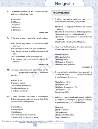 Geografía
15
Prohibida su reproducción total o parcial sin autorización de los titulares de la obra.
Derechos reservados D. LEG Nº 822
8.	 La presión atmosférica, en condiciones nor-
males, a nivel del mar es de
A)	7670 mm.
B)	670 mm.
C)	760 mm.
D)	460 mm.
E)	1760 mm.
UNMSM 2007
9.	 El clima de la zona ecuatorial se caracteriza por
A)	las lluvias muy fuertes concentradas en el
invierno.
B)	el prolongado déficit de agua en el suelo.
C)	las lluvias intensas y uniformes durante el
año.
D)	la presencia de un invierno riguroso.
E)	los ríos con cauces secos en la estación de
invierno.
UNMSM 2013 - II
10.	 Los rayos ultravioleta son absorbidos por la
..............., que protege la vida en la superficie
terrestre.
A)	lluvia ácida
B)	capa de ozono
C)	humedad atmosférica
D)	radiación infrarroja
E)	radiación terrestre
11.	 El factor climático que explica la disminución
de la temperatura conforme uno se aleja de la
línea ecuatorial corresponde
A)	a la altitud.
B)	a la longitud.
C)	a la latitud.
D)	al movimiento de traslación.
E)	a la inclinación del eje terrestre.
NIVEL INTERMEDIO
12.	 El efecto invernadero es un proceso ...............
en la atmósfera terrestre, que permite ...............
A)	natural - la regulación térmica en nuestro
planeta.
B)	artificial - el incremento de la temperatura.
C)	contaminante - el cambio climático.
D)	normal - la reducción de la temperatura en
la Tierra.
E)	antrópico - el calentamiento global.
13.	 ¿Cuál es el factor principal del actual aumento
de la temperatura terrestre?
A)	la vida animal
B)	las glaciaciones
C)	la vegetación
D)	el agujero de ozono
E)	el desarrollo industrial
UNMSM 2013 - II
14.	 El componente atmosférico que permite la
combustión es el ..............., cuyo porcentaje en
la atmósfera es de ...............
A)	nitrógeno - 78 %.
B)	oxígeno - 21%.
C)	dióxido de carbono - 1%.
D)	nitrógeno - 21 %.
E)	oxígeno - 30 %.
15.	 Indique el elemento climático cuya variación
es evidente y ocurre por lo general de forma
inversamente proporcional a la altitud.
A)	vientos
B)	radiación solar
C)	temperatura
D)	radiación ultravioleta
E)	precipitaciones
 
