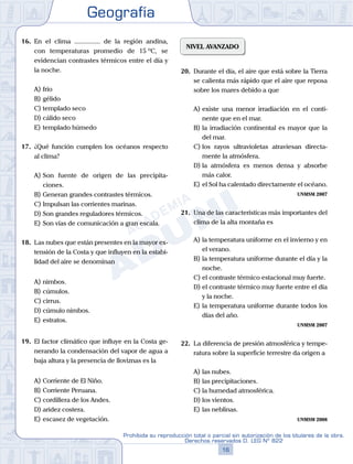 Geografía
16
Prohibida su reproducción total o parcial sin autorización de los titulares de la obra.
Derechos reservados D. LEG Nº 822
16.	 En el clima ............... de la región andina,
con temperaturas promedio de 15 ºC, se
evidencian contrastes térmicos entre el día y
la noche.
A)	frío
B)	gélido
C)	templado seco
D)	cálido seco
E)	templado húmedo
17.	 ¿Qué función cumplen los océanos respecto
al clima?
A)	Son fuente de origen de las precipita-
ciones.
B)	Generan grandes contrastes térmicos.
C)	Impulsan las corrientes marinas.
D)	Son grandes reguladores térmicos.
E)	Son vías de comunicación a gran escala.
18.	 Las nubes que están presentes en la mayor ex-
tensión de la Costa y que influyen en la estabi-
lidad del aire se denominan
A)	nimbos.	
B)	cúmulos.		
C)	cirrus.
D)	cúmulo nimbos.				
E)	estratos.
19.	 El factor climático que influye en la Costa ge-
nerando la condensación del vapor de agua a
baja altura y la presencia de lloviznas es la
A)	Corriente de El Niño.
B)	Corriente Peruana.
C)	cordillera de los Andes.
D)	aridez costera.
E)	escasez de vegetación.
NIVEL AVANZADO
20.	 Durante el día, el aire que está sobre la Tierra
se calienta más rápido que el aire que reposa
sobre los mares debido a que
A)	existe una menor irradiación en el conti-
nente que en el mar.
B)	la irradiación continental es mayor que la
del mar.
C)	los rayos ultravioletas atraviesan directa-
mente la atmósfera.
D)	la atmósfera es menos densa y absorbe
más calor.
E)	el Sol ha calentado directamente el océano.
UNMSM 2007
21.	 Una de las características más importantes del
clima de la alta montaña es
A)	la temperatura uniforme en el invierno y en
el verano.
B)	la temperatura uniforme durante el día y la
noche.
C)	el contraste térmico estacional muy fuerte.
D)	el contraste térmico muy fuerte entre el día
y la noche.
E)	la temperatura uniforme durante todos los
días del año.
UNMSM 2007
22.	 La diferencia de presión atmosférica y tempe-
ratura sobre la superficie terrestre da origen a
A)	las nubes.
B)	las precipitaciones.
C)	la humedad atmosférica.
D)	los vientos.
E)	las neblinas.
UNMSM 2008
 
