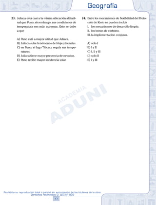 Geografía
17
Prohibida su reproducción total o parcial sin autorización de los titulares de la obra.
Derechos reservados D. LEG Nº 822
23.	 Juliaca está casi a la misma ubicación altitudi-
nal que Puno; sin embargo, sus condiciones de
temperatura son más extremas. Esto se debe
a que
A)	Puno está a mayor altitud que Juliaca.
B)	Juliaca sufre fenómenos de friaje y heladas.
C)	en Puno, el lago Titicaca regula sus tempe-
raturas.
D)	Juliaca tiene mayor presencia de nevados.
E)	Puno recibe mayor incidencia solar.
24.	 Entre los mecanismos de flexibilidad del Proto-
colo de Kioto se pueden incluir
	 I.	 los mecanismos de desarrollo limpio.
	 II.	 los bonos de carbono.
	 III.	la implementación conjunta.
A)	solo I	
B)	I y II			
C)	I, II y III
D)	solo II						
E)	I y III
 