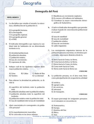 Geografía
18
Prohibida su reproducción total o parcial sin autorización de los titulares de la obra.
Derechos reservados D. LEG Nº 822
NIVEL BÁSICO
1.	 La disciplina que estudia el tamaño, la estruc-
tura y distribución de la población es
A)	la geografía humana.
B)	la demografía.
C)	la geografía regional.
D)	la geografía general.
E)	el INEI.
2.	 El indicador demográfico que expresa la can-
tidad total de habitantes de un determinado
territorio es la
A)	densidad poblacional.
B)	población absoluta.
C)	población relativa.
D)	tasa de crecimiento.
E)	esperanza de vida.
3.	 Indique cuál de las siguientes regiones tiene
mayor población relativa.
A)	Lima	 B)	Callao 		 C)	Madre de Dios
D)	Tumbes 						 E)	La Libertad
4.	 Para obtener la densidad de población, se di-
vide la
A)	superficie del territorio entre la población
total.
B)	población absoluta entre la población relativa.
C)	población absoluta entre la superficie del
territorio.
D)	población relativa entre la población total.
E)	tasa de natalidad entre la tasa de mortalidad.
5.	 ¿Qué característica le corresponde a la pobla-
ción peruana?
A)	Es mayoritariamente masculina.
B)	Se concentra en las áreas urbanas.
C)	Manifiesta un crecimiento explosivo.
D)	Es menor a 30 millones de habitantes.
E)	Constituye la mayor concentración demo-
gráfica de Sudamérica.
6.	 ¿Cuál es el indicador demográfico que permite
evaluar el grado de concentración poblacional
en un país?
A)	tasa de natalidad
B)	tasa de mortalidad
C)	población relativa
D)	tasa de crecimiento
E)	saldo migratorio
7.	 Los movimientos migratorios internos de la
población peruana muestran, en términos por-
centuales, una mayor dinámica desde la
A)	Selva hacia la Costa y la Sierra.
B)	Costa hacia la Selva y la Sierra.
C)	Sierra hacia la Costa y la Selva.
D)	Costa norte hacia la Costa.
E)	Sierra norte hacia la Sierra sur.
UNMSM 2002
8.	 La población peruana, en el área rural, tiene
como principal fuente de ocupación la actividad
A)	turística.
B)	agropecuaria.
C)	de servicios.
D)	artesanal.
E)	de transporte.
UNMSM 2010
9.	 El mayor porcentaje de emigrantes peruanos
en el extranjero se encuentra en
A)	Norteamérica.
B)	Europa.
C)	América del Sur.
D)	África.
E)	Asia.
Demografía del Perú
 