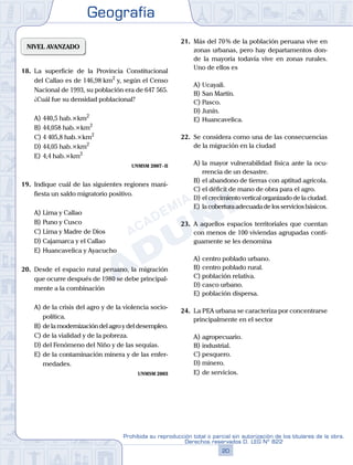 Geografía
20
Prohibida su reproducción total o parcial sin autorización de los titulares de la obra.
Derechos reservados D. LEG Nº 822
NIVEL AVANZADO
18.	 La superficie de la Provincia Constitucional
del Callao es de 146,98 km2
y, según el Censo
Nacional de 1993, su población era de 647 565.
¿Cuál fue su densidad poblacional?
A)	440,5 hab.×km2
B)	44,058 hab.×km2
C)	4 405,8 hab.×km2
D)	44,05 hab.×km2
E)	4,4 hab.×km2
UNMSM 2007 - II
19.	 Indique cuál de las siguientes regiones mani-
fiesta un saldo migratorio positivo.
A)	Lima y Callao
B)	Puno y Cusco
C)	Lima y Madre de Dios
D)	Cajamarca y el Callao
E)	Huancavelica y Ayacucho
20.	 Desde el espacio rural peruano, la migración
que ocurre después de 1980 se debe principal-
mente a la combinación
A)	de la crisis del agro y de la violencia socio-
política.
B)	de la modernización del agro y del desempleo.
C)	de la vialidad y de la pobreza.
D)	del Fenómeno del Niño y de las sequías.
E)	de la contaminación minera y de las enfer-
medades.
UNMSM 2003
21.	 Más del 70 % de la población peruana vive en
zonas urbanas, pero hay departamentos don-
de la mayoría todavía vive en zonas rurales.
Uno de ellos es
A)	Ucayali.
B)	San Martín.
C)	Pasco.
D)	Junín.
E)	Huancavelica.
22.	 Se considera como una de las consecuencias
de la migración en la ciudad
A)	la mayor vulnerabilidad física ante la ocu-
rrencia de un desastre.
B)	el abandono de tierras con aptitud agrícola.
C)	el déficit de mano de obra para el agro.
D)	el crecimiento vertical organizado de la ciudad.
E)	la cobertura adecuada de los servicios básicos.
23.	 A aquellos espacios territoriales que cuentan
con menos de 100 viviendas agrupadas conti-
guamente se les denomina
A)	centro poblado urbano.
B)	centro poblado rural.
C)	población relativa.
D)	casco urbano.
E)	población dispersa.
24.	 La PEA urbana se caracteriza por concentrarse
principalmente en el sector
A)	agropecuario.
B)	industrial.
C)	pesquero.
D)	minero.
E)	de servicios.
 