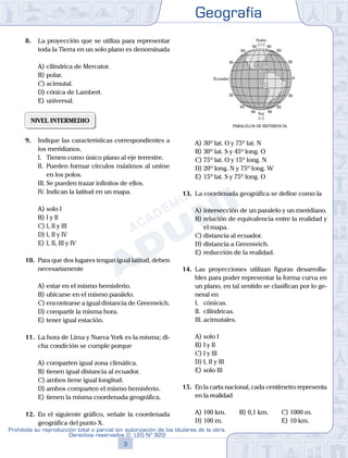 Geografía
3
Prohibida su reproducción total o parcial sin autorización de los titulares de la obra.
Derechos reservados D. LEG Nº 822
16.
D) distancia a Greenwich.
E) reducción de la realidad.
12. La distancia angular máxima de la latitud co-
rresponde a ............... en dirección ...............
30
30
6060
90 90
90 90
30
0
30
60
Ecuador
60
Norte
Sur
(+)
(–)
PARALELOS DE REFERENCIA
A)	30º lat. O y 75º lat. N
B)	30º lat. S y 45º long. O
C)	75º lat. O y 15º long. N
D)	20º long. N y 75º long. W
E)	15º lat. S y 75º long. O
13.	 La coordenada geográfica se define como la
A)	intersección de un paralelo y un meridiano.
B)	relación de equivalencia entre la realidad y
el mapa.
C)	distancia al ecuador.
D)	distancia a Greenwich.
E)	reducción de la realidad.
14.	 Las proyecciones utilizan figuras desarrolla-
bles para poder representar la forma curva en
un plano, en tal sentido se clasifican por lo ge-
neral en
	 I.	 cónicas.
	 II.	 cilíndricas.
	 III.	acimutales.
A)	solo I
B)	I y II
C)	I y III
D)	I, II y III
E)	solo III
15.	 En la carta nacional, cada centímetro representa
en la realidad
A)	100 km.	 B)	0,1 km.		 C)	1000 m.
D)	100 m.						 E)	10 km.
8.	 La proyección que se utiliza para representar
toda la Tierra en un solo plano es denominada
A)	cilíndrica de Mercator.
B)	polar.
C)	acimutal.
D)	cónica de Lambert.
E)	universal.
NIVEL INTERMEDIO
9.	 Indique las características correspondientes a
los meridianos.
	 I.	 Tienen como único plano al eje terrestre.
	 II.	 Pueden formar círculos máximos al unirse
en los polos.
	 III.	Se pueden trazar infinitos de ellos.
	 IV.	Indican la latitud en un mapa.
A)	solo I
B)	I y II
C)	I, II y III
D)	I, II y IV
E)	I, II, III y IV
10.	 Para que dos lugares tengan igual latitud, deben
necesariamente
A)	estar en el mismo hemisferio.
B)	ubicarse en el mismo paralelo.
C)	encontrarse a igual distancia de Greenwich.
D)	compartir la misma hora.
E)	tener igual estación.
11.	 La hora de Lima y Nueva York es la misma; di-
cha condición se cumple porque
A)	comparten igual zona climática.
B)	tienen igual distancia al ecuador.
C)	ambos tiene igual longitud.
D)	ambos comparten el mismo hemisferio.
E)	tienen la misma coordenada geográfica.
12.	 En el siguiente gráfico, señale la coordenada
geográfica del punto X.
 
