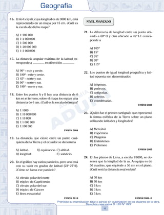 Geografía
4
Prohibida su reproducción total o parcial sin autorización de los titulares de la obra.
Derechos reservados D. LEG Nº 822
16.	 El río Ucayali, cuya longitud es de 3000 km, está
representado en un mapa por 15 cm. ¿Cuál es
la escala de dicho mapa?
A)	1: 200 000
B)	1: 2 000 000
C)	1: 500 000
D)	1: 20 000 000
E)	1: 3 000 000
17.	 La distancia angular máxima de la latitud co-
rresponde a ............... en dirección ...............
A)	90º - este y oeste.
B)	180º - este y oeste.
C)	45º - norte y sur.
D)	90º - norte y sur.
E)	180º - norte y sur.
18.	 Entre los puntos A y B hay una distancia de 6
km en el terreno; sobre el mapa los separa una
distancia de 6 cm. ¿Cuál es la escala del mapa?
A)	1:1000
B)	1:10 000 000
C)	1:10 000
D)	1:1 000 000
E)	1:100 000
UNMSM 2004
19.	 La distancia que existe entre un punto cual-
quiera de la Tierra y el ecuador se denomina
A)	latitud.	 B)	equinoccio.	C)	altitud.
D)	longitud.						 E)	solsticio.
20.	 En el gráfico hay varios paralelos, pero uno está
con su valor en grados de latitud (23º 27' S).
¿Cómo se llama ese paralelo?
A)	círculo polar del norte
B)	trópico de Capricornio
C)	círculo polar del sur
D)	trópico de Cáncer
E)	línea ecuatorial
UNMSM 2010
NIVEL AVANZADO
21.	 La diferencia de longitud entre un punto ubi-
cado a 60º O y otro ubicado a 45º LE corres-
ponde a
A)	105º
B)	15º
C)	95º
D)	20º
E)	115º
22.	 Los puntos de igual longitud geográfica y lati-
tud opuesta son denominados
A)	isógonas.
B)	periecos.
C)	antípodas.
D)	antecos.
E)	coordenadas.
UNMSM 2009
23.	 ¿Quién fue el primer cartógrafo que representó
la forma esférica de la Tierra sobre un plano
utilizando latitudes y longitudes?
A)	Mercator
B)	Copérnico
C)	Pitágoras
D)	Eratóstenes
E)	Ptolomeo
UNMSM 2005
24.	 En los planos de Lima, a escala 1/6000, se ob-
serva que la longitud de la av. Arequipa es de
50 cuadras, que equivale a 50 cm en el plano.
¿Cuál será la distancia real en km?
A)	30 km
B)	60 km
C)	6 km
D)	3 km
E)	5 km
UNMSM 2009 - II
 