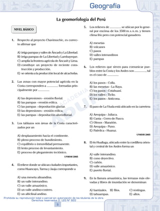Geografía
5
Prohibida su reproducción total o parcial sin autorización de los titulares de la obra.
Derechos reservados D. LEG Nº 822
NIVEL BÁSICO
1.	 Respecto al proyecto Chavimochic, es correc-
to afirmar que
A)	irriga pampas y valles de Áncash y La Libertad.
B)	irriga pampas de La Libertad y Lambayeque.
C)	amplía la frontera agrícola de Áncash y Lima.
D)	constituye un proyecto de reciente cons-
trucción y producción.
E)	se orienta a la producción local de alcachofas.
2.	 Las zonas con mayor potencial agrícola en la
Costa corresponden a ............... formadas prin-
cipalmente por ...............
A)	las depresiones - erosión fluvial.
B)	las pampas - erosión eólica.
C)	las pampas - depositación glaciar.
D)	las depresiones - erosión eólica.
E)	las pampas - depositación aluviofluvial.
3.	 Los tablazos son áreas de la Costa caracteri-
zados por un
A)	desplazamiento hacia el continente.
B)	pleno proceso de hundimiento.
C)	equilibrio o inmovilidad permanente.
D)	lento proceso de levantamiento.
E)	proceso de plegamiento tectónico.
UNMSM 2005
4.	 El relieve donde se ubican ciudades importantes,
como Huancayo, Tarma y Jauja corresponde a
A)	una meseta altoandina.
B)	un valle interandino.
C)	un valle amazónico.
D)	un valle andino-costero.
E)	un alticlinal andino.
5.	 Los relieves de ............... se ubican por lo gene-
ral por encima de los 3500 m. s. n. m. y tienen
clima frío pero con potencial ganadero.
A)	mesetas
B)	volcanes
C)	pasos
D)	valles interandinos
E)	pampas
6.	 Los relieves que sirven para comunicar pue-
blos entre la Costa y los Andes son ..............., tal
es el caso de ...............
A)	los pasos - Colla.
B)	las mesetas - La Raya.
C)	los pasos - Cotahuasi.
D)	los valles - Ticlio.
E)	los pasos - Anticona.
7.	 El paso de La Viuda está ubicado en la carretera
A)	Arequipa - Juliaca.
B)	Canta - Cerro de Pasco.
C)	Olmos - Marañón.
D)	Arequipa - Puno.
E)	Pativilca - Huaraz.
UNMSM 2005
8.	 El río Huallaga, ubicado entre la cordillera orien-
tal y central de los Andes forma un
A)	valle interandino.
B)	cono deyectivo.
C)	cañón.
D)	valle amazónico.
E)	puerto fluvial.
9.	 En la llanura amazónica, las terrazas más ele-
vadas y libres de inundación se denominan
A)	barrizales.	 B)	filos.			 C)	restingas.
D)	tahuampas. 						 E)	altos.
La geomorfología del Perú
 