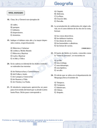 Geografía
7
Prohibida su reproducción total o parcial sin autorización de los titulares de la obra.
Derechos reservados D. LEG Nº 822
NIVEL AVANZADO
18.	 Chao, Ite y Clemesí son ejemplos de
A)	valles.
B)	pampas.
C)	tablazos.
D)	depresiones.
E)	desiertos.
19.	 Indique el tablazo más alto y la mayor depre-
sión costera, respectivamente.
A)	Máncora y Cañamac
B)	Lobitos y Medio Mundo
C)	Máncora y Bayóvar
D)	Lurín y Bayóvar
E)	el Alto y Chilca
20.	 En la cadena occidental de los Andes centrales
se extienden las mesetas
A)	de Parinacochas y Castrovirreyna.
B)	del Collao y Junín.
C)	de Lampas y Conococha.
D)	de Huanzo y Chila.
E)	de Chonta y La Viuda.
21.	 El oleoducto norperuano aprovecha un paso
para el recorrido del túnel que va desde Loreto
hasta Piura. Dicho paso corresponde a
A)	Cárpish.
B)	Anticona.
C)	La Raya.
D)	Crucero Alto.
E)	Porculla.
22.	 La acumulación de sedimentos de origen alu-
vial, en el curso inferior de los ríos de la costa,
forman
A)	los conos deyectivos.
B)	los tablazos marinos.
C)	las dunas de arena.
D)	los humedales o albuferas.
E)	las lomas de cactus.
UNMSM 2012 - I
23.	 El barrio de Belén en Loreto, conocido como
la “Venecia peruana”, se encuentra en
A)	un filo.
B)	una restinga.
C)	una tahuampa.
D)	una tipishca.
E)	un alto.
24.	 El volcán que se ubica en el departamento de
Moquegua lleva el nombre de
A)	Tutupaca.
B)	Coropuna.
C)	Sabancaya.
D)	Ubinas.
E)	Ampato.
 