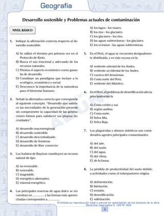 Geografía
8
Prohibida su reproducción total o parcial sin autorización de los titulares de la obra.
Derechos reservados D. LEG Nº 822
NIVEL BÁSICO
1.	 Indique la afirmación correcta respecto al de-
sarrollo sostenible.
A)	Se utilizó el término por primera vez en el
Protocolo de Kioto.
B)	Busca el uso irracional y adecuado de los
recursos naturales.
C)	Prioriza el aspecto económico como garan-
tía de desarrollo.
D)	Constituye un paradigma que incluye a lo
ecológico, económico y social.
E)	Desconoce la importancia de la naturaleza
para el bienestar humano.
2.	 Señale la alternativa correcta que corresponde
al siguiente concepto. “Desarrollo que satisfa-
ce las necesidades de la generación presente
sin comprometer la capacidad de las genera-
ciones futuras para satisfacer sus propias ne-
cesidades”.
A)	desarrollo macrorregional
B)	desarrollo sostenible
C)	desarrollo descentralizado
D)	desarrollo de fronteras
E)	desarrollo de libre comercio
3.	 Los fosfatos de Bayóvar constituyen un recurso
natural de tipo
A)	no renovable.
B)	renovable.
C)	inagotable.
D)	energético alternativo.
E)	mineral energético.
4.	 Las principales reservas de agua dulce se en-
cuentran en ............... y las formas más aprove-
chadas corresponden a ...............
A)	los lagos - los mares.
B)	los ríos - los glaciares.
C)	los glaciares - los ríos.
D)	las aguas subterráneas - los glaciares.
E)	los océanos - las aguas subterráneas.
5.	 En el Perú, el agua se encuentra desigualmen-
te distribuida, y es más escasa en la
A)	vertiente oriental de los Andes.
B)	vertiente occidental de los Andes.
C)	cuenca del Amazonas.
D)	Costa norte del Perú.
E)	vertiente del Atlántico.
6.	 En el Perú, el problema de desertificación afecta
principalmente la
A)	Costa centro y sur.
B)	región andina.
C)	Costa norte.
D)	Selva Alta.
E)	Selva Baja.
7.	 Los plaguicidas y abonos sintéticos son consi-
derados agentes principales contaminantes
A)	del aire.
B)	del suelo.
C)	del agua.
D)	del clima.
E)	de la fauna.
8.	 La pérdida de productividad del suelo debido
a actividades como el sobrepastoreo origina
A)	deforestación.
B)	lixiviación.
C)	erosión.
D)	desertificación.
E)	salinización.
Desarrollo sostenible y Problemas actuales de contaminación
 