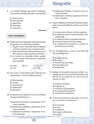 Geografía
9
Prohibida su reproducción total o parcial sin autorización de los titulares de la obra.
Derechos reservados D. LEG Nº 822
9.	 La actividad primaria que genera contamina-
ción, erosión y pérdida de suelo es denominada
A)	reforestación.
B)	deforestación.
C)	agricultura.
D)	silvicultura.
E)	acuicultura.
UNMSM 2009
NIVEL INTERMEDIO
10.	 Señale cuál de las siguientes afirmaciones guar-
da relación con el desarrollo sostenible.
	 I.	 Ningún recurso renovable deberá utilizarse
a un ritmo superior al de su regeneración.
	 II.	 Todo contaminante deberá producirse a un
ritmo superior al que pueda ser reciclado.
	 III.	Un recurso no renovable deberá aprove-
charse a mayor velocidad de la necesaria
para sustituirlo.
A)	solo I	 B)	I y II			 C)	I, II y III
D)	I y III						 E)	II y III
11.	 En la Costa, el sobrerriego y las condiciones de
mal drenaje en el suelo están generando
A)	deforestación.
B)	erosión.
C)	desertización.
D)	salinización.
E)	lixiviación.
12.	 El aumento de la población y las necesidades
humanas han llevado a la
A)	explotación racional y controlada de los re-
cursos naturales.
B)	distribución equitativa y ordenada de los re-
cursos naturales.
C)	explotación ordenada y limitada de los re-
cursos naturales.
D)	explotación indebida y excesiva de los re-
cursos naturales.
E)	explotación racional y progresiva de los re-
cursos naturales.
13.	 Según el Ministerio del Medio Ambiente, la prin-
cipal causa de pérdida de bosques en nuestro
país es
A)	su quema por colonos con fines agrícolas.
B)	la utilización de los recursos forestales como
combustible.
C)	su utilización para la industria maderera.
D)	la minería informal de tipo aurífera.
E)	la construcción de represas y centrales hi-
droeléctricas en la Selva.
14.	 Los deslizamientos y huaicos en la Selva Alta
han acrecentado por
A)	la deforestación.
B)	los friajes.
C)	el fenómeno de El Niño.
D)	la desertificación.
E)	la lixiviación.
15.	 Indique el documento final que define la es-
trategia general del desarrollo sostenible esta-
blecida en la Cumbre de la Tierra de Río de
Janeiro de 1992.
A)	Protocolo de Kioto
B)	la Agenda 21
C)	el Informe de Brundtland
D)	el compromiso de Durban
E)	el Protocolo de Montreal
16.	 El mayor porcentaje de agua dulce en el mun-
do se encuentra concentrado en
A)	los océanos.
B)	los ríos.
C)	los glaciares.
D)	las aguas subterráneas.
E)	los lagos.
 