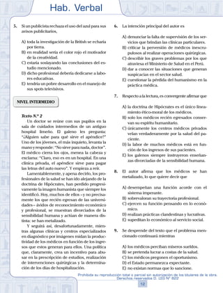 Hab. Verbal
12
Prohibida su reproducción total o parcial sin autorización de los titulares de la obra.
Derechos reservados D. LEG Nº 822
5.	 Si un publicista rechaza el uso del azul para sus
avisos publicitarios,
A)	toda la investigación de la British se echaría
por tierra.
B)	en realidad sería el color rojo el motivador
de la creatividad.
C)	estaría soslayando las conclusiones del es-
tudio mencionado.
D)	dicho profesional debería dedicarse a labo-
res educativas.
E)	tendría un pobre desarrollo en el manejo de
sus spots televisivos.
NIVEL INTERMEDIO
	 Texto N.º 2
		 Un doctor se reúne con sus pupilos en la
sala de cuidados intermedios de un antiguo
hospital limeño. El galeno les pregunta:
“¿Alguien sabe para qué sirve el apéndice?”
Uno de los jóvenes, el más inquieto, levanta la
mano y responde: “No sirve para nada, doctor”.
El médico cierra los ojos, menea la cabeza y
exclama: “Claro, eso es en un hospital. En una
clínica privada, el apéndice sirve para pagar
las letras del auto nuevo”. Y empieza a reír.
		 Lamentablemente, y apena decirlo, los pro-
fesionales de la salud se han ido alejando de la
doctrina de Hipócrates, han perdido progresi-
vamente la imagen humanista que siempre los
identificó. Hoy, muchos de ellos – y no precisa-
mente los que recién egresan de las universi-
dades – ávidos de reconocimiento económico
y profesional, se muestran divorciados de la
sensibilidad humana y actúan de manera dis-
tinta: se han metalizado.
		 Y seguirá así, desafortunadamente, mien-
tras algunas clínicas y centros especializados
en diagnóstico por imágenes midan la produc-
tividad de los médicos en función de los ingre-
sos que estos generan para ellos. Una política
que, claramente, crea un incentivo para abu-
sar en la prescripción de estudios, realización
de intervenciones quirúrgicas y la determina-
ción de los días de hospitalización.
6.	 La intención principal del autor es
A)	denunciar la falta de supervisión de los ser-
vicios que brindan las clínicas particulares.
B)	criticar la perversión de médicos inescru-
pulosos al realizar operaciones quirúrgicas.
C)	describir los graves problemas por los que
atraviesa el Ministerio de Salud en el Perú.
D)	dar a conocer las situaciones que generan
suspicacias en el sector salud.
E)	cuestionar la pérdida del humanismo en la
práctica médica.
7.	 Respecto a la lectura, es convergente afirmar que
A)	la doctrina de Hipócrates es el único linea-
miento ético-moral de los médicos.
B)	solo los médicos recién egresados conser-
van su espíritu humanitario.
C)	únicamente los centros médicos privados
velan verdaderamente por la salud del pa-
ciente.
D)	la labor de muchos médicos está en fun-
ción de los ingresos de sus pacientes.
E)	los galenos siempre instruyeron enseñan-
zas divorciadas de la sensibilidad humana.
8.	 El autor afirma que los médicos se han
metalizado, lo que quiere decir que
A)	desempeñan una función acorde con el
sistema imperante.
B)	sobrevaloran su trayectoria profesional.
C)	ejercen su función pensando en lo econó-
mico.
D)	realizan prácticas clandestinas y lucrativas.
E)	supeditan lo económico al servicio social.
9.	 Se desprende del texto que el problema men-
cionado continuará mientras
A)	los médicos perciban míseros sueldos.
B)	se pretenda lucrar a costas de la salud.
C)	los médicos pregonen el oportunismo.
D)	el Estado permanezca expectante.
E)	no existan normas que lo sancione.
 