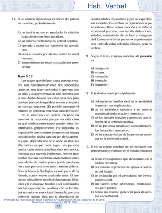 Hab. Verbal
13
Prohibida su reproducción total o parcial sin autorización de los titulares de la obra.
Derechos reservados D. LEG Nº 822
10.	 Si un alumno siguiera las lecciones del galeno
en mención, probablemente
A)	no tendría reparo en manipular la salud de
su paciente con fines lucrativos.
B)	las clínicas rechazarían su actitud negativa.
C)	operaría a todos sus pacientes de apendi-
citis.
D)	sería arrestado por atentar contra la salud
humana.
E)	inexorablemente todos sus pacientes pere-
cerían.
	 Texto N.º 3
		 Los rasgos que definen a una persona crea-
tiva son fundamentalmente dos tendencias
opuestas: una gran curiosidad y apertura, por
un lado, y una perseverancia casi obsesiva, por
el otro. Ambas tienen que estar presentes para
que una persona tenga ideas nuevas y después
las consiga imponer. ¿Es posible aumentar el
número de personas con estas características?
		 No lo sabemos con certeza. En parte no
tenemos la respuesta porque no está claro
en qué medida estos rasgos pueden estar de-
terminados genéticamente. Por supuesto, es
improbable que nuestros cromosomas tengan
una ubicación única para un gen de la apertu-
ra y que, dependiendo de cuál de las diversas
alternativas ocupe cada lugar, una persona
pueda nacer con una inclinación a ser curiosa,
mientras otra nacería indiferente. Pero es muy
posible que una combinación de instrucciones
procedente de varios genes pueda predispo-
ner a una persona a ser más o menos abierta.
Pero la herencia biológica es solo parte de la
historia, como hemos analizado antes. El am-
biente inicial tiene un efecto importante. El in-
terés y la curiosidad tienden a ser estimulados
por las experiencias positivas con la familia,
por un entorno emocional favorable, por una
herencia cultural rica, por la abundancia de
oportunidades disponibles y por las expectati-
vas elevadas. En cambio, la perseverancia pa-
rece desarrollarse como reacción a un entorno
emocional precario, una familia disfuncional,
soledad, sentimiento de rechazo y marginali-
dad. La mayoría de las personas experimentan
uno u otro de estos entornos iniciales, pero no
ambos.
11.	 Según el texto, el mejor sinónimo de precario
es
A)	denigrante.
B)	escaso.
C)	miserable.
D)	inestable.
E)	hermético.
12.	 El texto da cuenta principalmente
A)	del ambiente familiar ideal en la creatividad
humana y sus implicancias.
B)	de los individuos creativos y su entorno
emocional desfavorable y pernicioso.
C)	de los factores sociales y genéticos que in-
fluyen en la persona creativa.
D)	de las personas creativas y su entorno fami-
liar favorable y armonioso.
E)	de las características de las personas creati-
vas en la sociedad actual.
13.	 Si en un colegio muchos de los escolares son
perseverantes y curiosos en el estudio, entonces
A)	serán investigadores que descollarán en el
ámbito científico.
B)	necesitarán urgentemente apoyo económi-
co del Estado.
C)	se inclinarán por el periodismo de investi-
gación social.
D)	sus padres serán afectuosos, estimulado-
res, pero pobres.
E)	tienen un enorme potencial para desarro-
llar su creatividad.
 